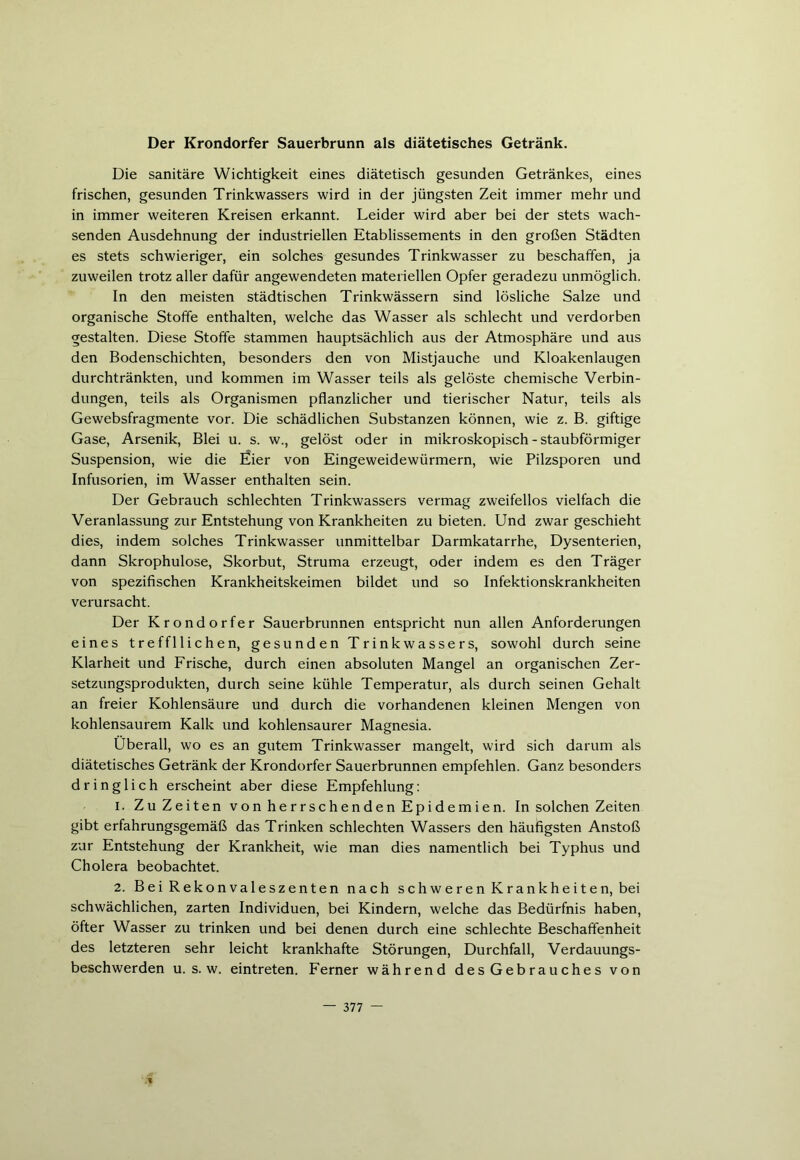 Der Krondorfer Sauerbrunn als diätetisches Getränk. Die sanitäre Wichtigkeit eines diätetisch gesunden Getränkes, eines frischen, gesunden Trinkwassers wird in der jüngsten Zeit immer mehr und in immer weiteren Kreisen erkannt. Leider wird aber bei der stets wach- senden Ausdehnung der industriellen Etablissements in den großen Städten es stets schwieriger, ein solches gesundes Trinkwasser zu beschaffen, ja zuweilen trotz aller dafür angewendeten materiellen Opfer geradezu unmöglich. In den meisten städtischen Trinkwässern sind lösliche Salze und organische Stoffe enthalten, welche das Wasser als schlecht und verdorben gestalten. Diese Stoffe stammen hauptsächlich aus der Atmosphäre und aus den Bodenschichten, besonders den von Mistjauche und Kloakenlaugen durchtränkten, und kommen im Wasser teils als gelöste chemische Verbin- dungen, teils als Organismen pflanzlicher und tierischer Natur, teils als Gewebsfragmente vor. Die schädlichen Substanzen können, wie z. B. giftige Gase, Arsenik, Blei u. s. w., gelöst oder in mikroskopisch - staubförmiger Suspension, wie die Eier von Eingeweidewürmern, wie Pilzsporen und Infusorien, im Wasser enthalten sein. Der Gebrauch schlechten Trinkwassers vermag zweifellos vielfach die Veranlassung zur Entstehung von Krankheiten zu bieten. Und zwar geschieht dies, indem solches Trinkwasser unmittelbar Darmkatarrhe, Dysenterien, dann Skrophulose, Skorbut, Struma erzeugt, oder indem es den Träger von spezifischen Krankheitskeimen bildet und so Infektionskrankheiten verursacht. Der Krondorfer Sauerbrunnen entspricht nun allen Anforderungen eines tref fl liehen, gesunden Trinkwassers, sowohl durch seine Klarheit und Frische, durch einen absoluten Mangel an organischen Zer- setzungsprodukten, durch seine kühle Temperatur, als durch seinen Gehalt an freier Kohlensäure und durch die vorhandenen kleinen Mengen von kohlensaurem Kalk und kohlensaurer Magnesia. Überall, wo es an gutem Trinkwasser mangelt, wird sich darum als diätetisches Getränk der Krondorfer Sauerbrunnen empfehlen. Ganz besonders dringlich erscheint aber diese Empfehlung: 1. ZuZeiten von herrschenden Epidemien. In solchen Zeiten gibt erfahrungsgemäß das Trinken schlechten Wassers den häufigsten Anstoß zur Entstehung der Krankheit, wie man dies namentlich bei Typhus und Cholera beobachtet. 2. Bei Rekonvaleszenten nach schwerenKrankheiten, bei schwächlichen, zarten Individuen, bei Kindern, welche das Bedürfnis haben, öfter Wasser zu trinken und bei denen durch eine schlechte Beschaffenheit des letzteren sehr leicht krankhafte Störungen, Durchfall, Verdauungs- beschwerden u. s. w. eintreten. Ferner während des Gebrauches von