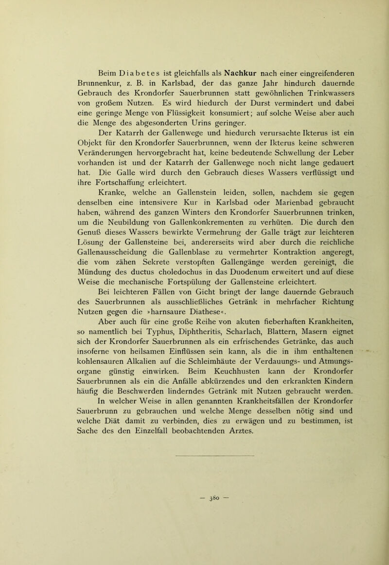 Beim Diabetes ist gleichfalls als Nachkur nach einer eingreifenderen Brunnenkur, z. B. in Karlsbad, der das ganze Jahr hindurch dauernde Gebrauch des Krondorfer Sauerbrunnen statt gewöhnlichen Trinkwassers von großem Nutzen. Es wird hiedurch der Durst vermindert und dabei eine geringe Menge von Flüssigkeit konsumiert; auf solche Weise aber auch die Menge des abgesonderten Urins geringer. Der Katarrh der Gallenwege und hiedurch verursachte Ikterus ist ein Objekt für den Krondorfer Sauerbrunnen, wenn der Ikterus keine schweren Veränderungen hervorgebracht hat, keine bedeutende Schwellung der Leber vorhanden ist und der Katarrh der Gallenwege noch nicht lange gedauert hat. Die Galle wird durch den Gebrauch dieses Wassers verflüssigt und ihre Fortschaffung erleichtert. Kranke, welche an Gallenstein leiden, sollen, nachdem sie gegen denselben eine intensivere Kur in Karlsbad oder Marienbad gebraucht haben, während des ganzen Winters den Krondorfer Sauerbrunnen trinken, um die Neubildung von Gallenkonkrementen zu verhüten. Die durch den Genuß dieses Wassers bewirkte Vermehrung der Galle trägt zur leichteren Lösung der Gallensteine bei, andererseits wird aber durch die reichliche Gallenausscheidung die Gallenblase zu vermehrter Kontraktion angeregt, die vom zähen Sekrete verstopften Gallengänge werden gereinigt, die Mündung des ductus choledochus in das Duodenum erweitert und auf diese Weise die mechanische Fortspülung der Gallensteine erleichtert. Bei leichteren Fällen von Gicht bringt der lange dauernde Gebrauch des Sauerbrunnen als ausschließliches Getränk in mehrfacher Richtung Nutzen gegen die »harnsaure Diathese«. Aber auch für eine große Reihe von akuten fieberhaften Krankheiten, so namentlich bei Typhus, Diphtheritis, Scharlach, Blattern, Masern eignet sich der Krondorfer Sauerbrunnen als ein erfrischendes Getränke, das auch insoferne von heilsamen Einflüssen sein kann, als die in ihm enthaltenen kohlensauren Alkalien auf die Schleimhäute der Verdauungs- und Atmungs- organe günstig einwirken. Beim Keuchhusten kann der Krondorfer Sauerbrunnen als ein die Anfälle abkürzendes und den erkrankten Kindern häufig die Beschwerden linderndes Getränk mit Nutzen gebraucht werden. In welcher Weise in allen genannten Krankheitsfällen der Krondorfer Sauerbrunn zu gebrauchen und welche Menge desselben nötig sind und welche Diät damit zu verbinden, dies zu erwägen und zu bestimmen, ist Sache des den Einzelfall beobachtenden Arztes. — 3^0 —