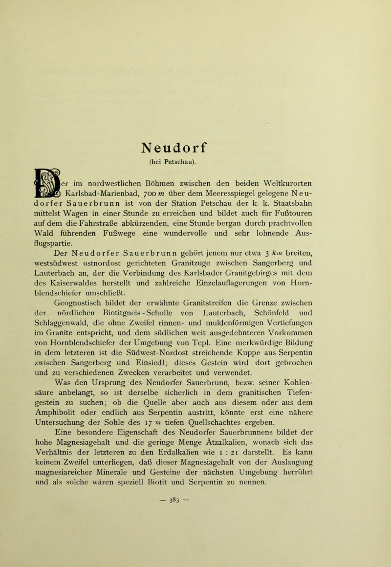 Neudorf (bei Petschau). (MjkvNBer im nordwestlichen Böhmen zwischen den beiden Weltkurorten ■1saggjt Karlsbad-Marienbad, 700 m über dem Meeresspiegel gelegene Neu- dorfer Sauerbrunn ist von der Station Petschau der k. k. Staatsbahn mittelst Wagen in einer Stunde zu erreichen und bildet auch für Fußtouren auf dem die Fahrstraße abkürzenden, eine Stunde bergan durch prachtvollen Wald führenden Fußwege eine wundervolle und sehr lohnende Aus- flugspartie. Der Neudorfer Sauerbrunn gehört jenem nur etwa 3 km breiten, Westsüdwest Ostnordost gerichteten Granitzuge zwischen Sangerberg und Lauterbach an, der die Verbindung des Karlsbader Granitgebirges mit dem des Kaiserwaldes herstellt und zahlreiche Einzelauflagerungen von Horn- blendschiefer umschließt. Geognostisch bildet der erwähnte Granitstreifen die Grenze zwischen der nördlichen Biotitgneis - Scholle von Lauterbach, Schönfeld und Schlaggenwald, die ohne Zweifel rinnen- und muldenförmigen Vertiefungen im Granite entspricht, und dem südlichen weit ausgedehnteren Vorkommen von Hornblendschiefer der Umgebung von Tepl. Eine merkwürdige Bildung in dem letzteren ist die Südwest-Nordost streichende Kuppe aus Serpentin zwischen Sangerberg und Einsiedl; dieses Gestein wird dort gebrochen und zu verschiedenen Zwecken verarbeitet und verwendet. Was den Ursprung des Neudorfer Sauerbrunn, bezw. seiner Kohlen- säure anbelangt, so ist derselbe sicherlich in dem granitischen Tiefen- gestein zu suchen; ob die Quelle aber auch aus diesem oder aus dem Amphibolit oder endlich aus Serpentin austritt, könnte erst eine nähere Untersuchung der Sohle des 17 m tiefen Quellschachtes ergeben. Eine besondere Eigenschaft des Neudorfer Sauerbrunnens bildet der hohe Magnesiagehalt und die geringe Menge Ätzalkalien, wonach sich das Verhältnis der letzteren zu den Erdalkalien wie 1:21 darstellt. Es kann keinem Zweifel unterliegen, daß dieser Magnesiagehalt von der Auslaugung magnesiareicher Minerale und Gesteine der nächsten Umgebung herrührt und als solche wären speziell Biotit und Serpentin zu nennen.