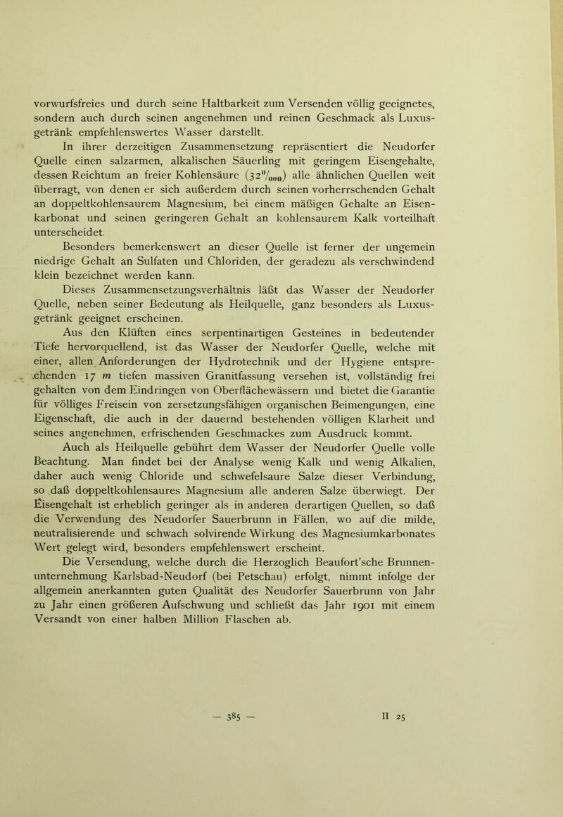 vorwurfsfreies und durch seine Haltbarkeit zum Versenden völlig geeignetes, sondern auch durch seinen angenehmen und reinen Geschmack als Luxus- getränk empfehlenswertes Wasser darstellt. In ihrer derzeitigen Zusammensetzung repräsentiert die Neudorfer Quelle einen salzarmen, alkalischen Säuerling mit geringem Eisengehalte, dessen Reichtum an freier Kohlensäure (32%oo) alle ähnlichen Quellen weit überragt, von denen er sich außerdem durch seinen vorherrschenden Gehalt an doppeltkohlensaurem Magnesium, bei einem mäßigen Gehalte an Eisen- karbonat und seinen geringeren Gehalt an kohlensaurem Kalk vorteilhaft unterscheidet. Besonders bemerkenswert an dieser Quelle ist ferner der ungemein niedrige Gehalt an Sulfaten und Chloriden, der geradezu als verschwindend klein bezeichnet werden kann. Dieses Zusammensetzungsverhältnis läßt das Wasser der Neudorfer Quelle, neben seiner Bedeutung als Heilquelle, ganz besonders als Luxus- getränk geeignet erscheinen. Aus den Klüften eines serpentinartigen Gesteines in bedeutender Tiefe hervorquellend, ist das Wasser der Neudorfer Quelle, welche mit einer, allen Anforderungen der Hydrotechnik und der Hygiene entspre- chenden 17 m tiefen massiven Granitfassung versehen ist, vollständig frei gehalten von dem Eindringen von Oberflächewässern und bietet die Garantie für völliges Freisein von zersetzungsfähigen organischen Beimengungen, eine Eigenschaft, die auch in der dauernd bestehenden völligen Klarheit und seines angenehmen, erfrischenden Geschmackes zum Ausdruck kommt. Auch als Heilquelle gebührt dem Wasser der Neudorfer Quelle volle Beachtung. Man findet bei der Analyse wenig Kalk und wenig Alkalien, daher auch wenig Chloride und schwefelsaure Salze dieser Verbindung, so daß doppeltkohlensaures Magnesium alle anderen Salze überwiegt. Der Eisengehalt ist erheblich geringer als in anderen derartigen Quellen, so daß die Verwendung des Neudorfer Sauerbrunn in Fällen, wo auf die milde, neutralisierende und schwach solvirende Wirkung des Magnesiumkarbonates Wert gelegt wird, besonders empfehlenswert erscheint. Die Versendung, welche durch die Herzoglich Beaufort’sche Brunnen- unternehmung Karlsbad-Neudorf (bei Petschau) erfolgt, nimmt infolge der allgemein anerkannten guten Qualität des Neudorfer Sauerbrunn von Jahr zu Jahr einen größeren Aufschwung und schließt das Jahr 1901 mit einem Versandt von einer halben Million Flaschen ab.