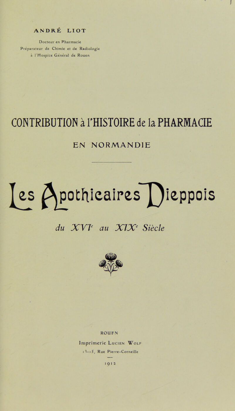 Docteur en Pharmacie Préparateur de Chimie et de Radiologie à l’Hospice Général de Rouen CONTRIBUTION à THISTOIRE de la PHARMACIE EN NORMANDIE ROUEN Imprimerie Lucien W^olf i'?-i5, Rue Pierre-Corneille