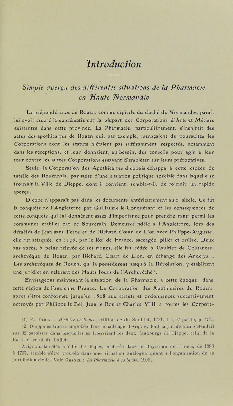 Introduction Simple aperçu des différentes situations de la 'Pharmacie en 'Haute-'Normandie La prépondérance de Rouen, comnae capitale du duché de Normandie, paraît lui avoir assuré la suprématie sur la plupart des Corporations d’Arts et Métiers existantes dans cette province. La Pharmacie, particulièrement, s’inspirait des actes des apothicaires de Rouen qui, par exemple, menaçaient de poursuites les Corporations dont les statuts n’étaient pas suffisamment respectés, notamment dans les réceptions, et leur donnaient, au besoin, des conseils pour agir à leur tour contre les autres Corporations essayant d’empiéter sur leurs prérogatives. Seule, la Corporation des Apothicaires dieppois échappa à cette espèce de tutelle des Rouennais, par suite d’une situation politique spéciale dans laquelle se trouvait la Ville de Dieppe, dont il convient, semble-t-il, de fournir un rapide aperçu. Dieppe n’apparaît pas dans les documents antérieurement au x' siècle. Ce fut la conquête de l’Angleterre par Guillaume le Conquérant et les conséquences de cette conquête qui lui donnèrent assez d’importance pour prendre rang parmi les communes établies par ce Souverain. Demeurée fidèle à l’Angleterre, lors des démêlés de Jean sans Terre et de Richard Cœur de Lion avec Philippe-Auguste, elle fut attaquée, en i iq5, par le Roi de France, saccagée, pillée et brûlée. Deux ans après, à peine relevée de ses ruines, elle fut cédée à Gaultier de Coutances, archevêque de Rouen, par Richard Cœur de Lion, en échange des Andelys *. Les archevêques de Rouen, qui la possédèrent jusqu’à la Révolution, y établirent une juridiction relevant des Hauts Jours de l’Archevêché^. Envisageons maintenant la situation de la Pharmacie, à cette époque, dans cette région de l’ancienne France. La Corporation des Apothicaires de Rouen, après s’être conformée jusqu’en i 5o8 aux statuts et ordonnances successivement octroyés par Philippe le Bel, Jean le Bon et Charles VIII à toutes les Corpora- 1) F. Fahi.n : Histoire de Houeii, édition de du Souillet, 1731, l. 1, 3” partie, p. 152. (2) Dieppe se trouva englobée dans le bailliage d’Arques, dont la juridiction s’étendait sur 92 paroisses dans lesquelles se trouvaient les deux faubourgs de Dieppe, celui de la barre et celui du Follet. .\vignon, la célèbre Ville des Papes, enclavée dans le Iloyaume de France, de 1398 à 1797, semble s’etre trouvée dans une situation analogue quant à l’organisation de sa juridiction civile. Voir GuAKni. ; f.a Pharmarie à Avujnon, 1905.