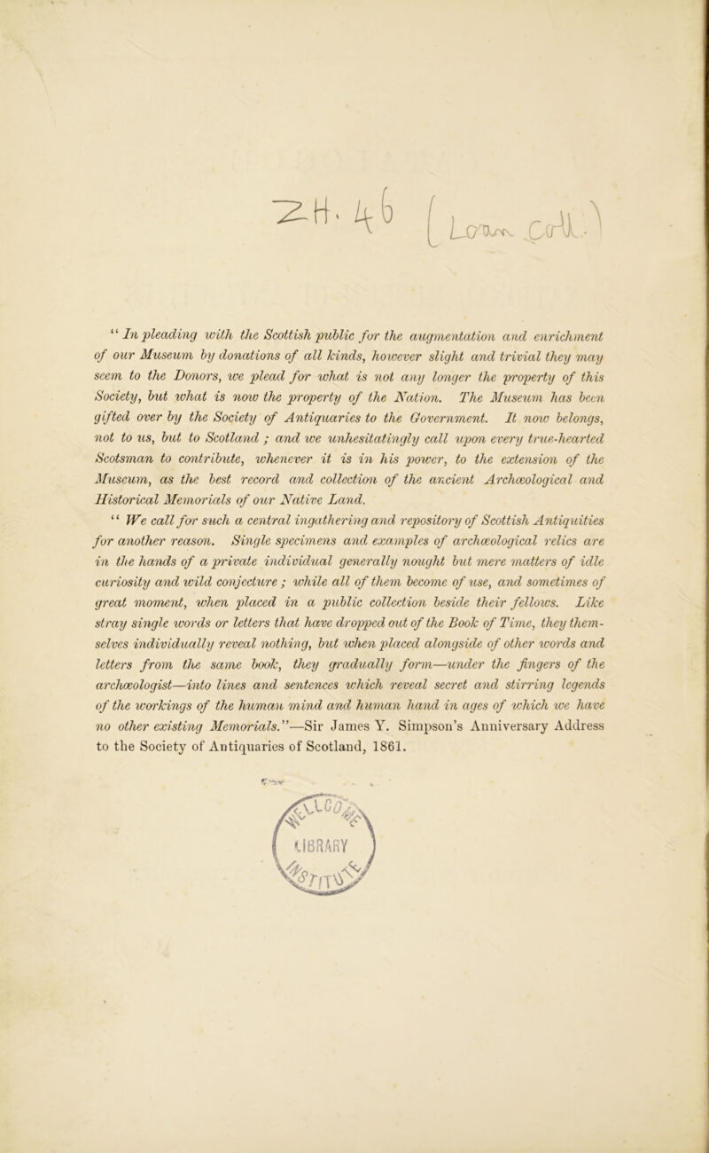 ‘ ‘ In pleading with the Scottish public for the augmentation and enrichment of our Museum by donations of all kinds, however slight and trivial they may seem to the Donors, we plead for what is not any longer the property of this Society, but what is noiv the property of the Nation. The Museum has been gifted over by the Society of Antiquaries to the Government. It now belongs, not to us, but to Scotland ; and we unhesitatingly call upon every true-hearted Scotsman to contribute, whenever it is in his power, to the extension of the Museum, as the best record arid collection of the ancient Archaeological and Historical Memorials of our Native Land. “ We call for such a central ingathering and repository of Scottish Antiquities for another reason. Single specimens and examples of archaeological relics are in the hands of a private individual generally nought bid mere matters of idle curiosity and wild conjecture ; while all of them become of use, and sometimes of great moment, when placed in a public collection beside their fellows. Like stray single words or letters that have dropped out of the Book of Time, they them- selves individually reveal nothing, bid when placed alongside of other words and letters from the same book, they gradually form—under the fingers of the archaeologist—into lines and sentences which reveal secret and stirring legends of the workings of the human mind and human hand in ages of which we have no other existing Memorials.”—Sir James Y. Simpson’s Anniversary Address to the Society of Antiquaries of Scotland, 1861.