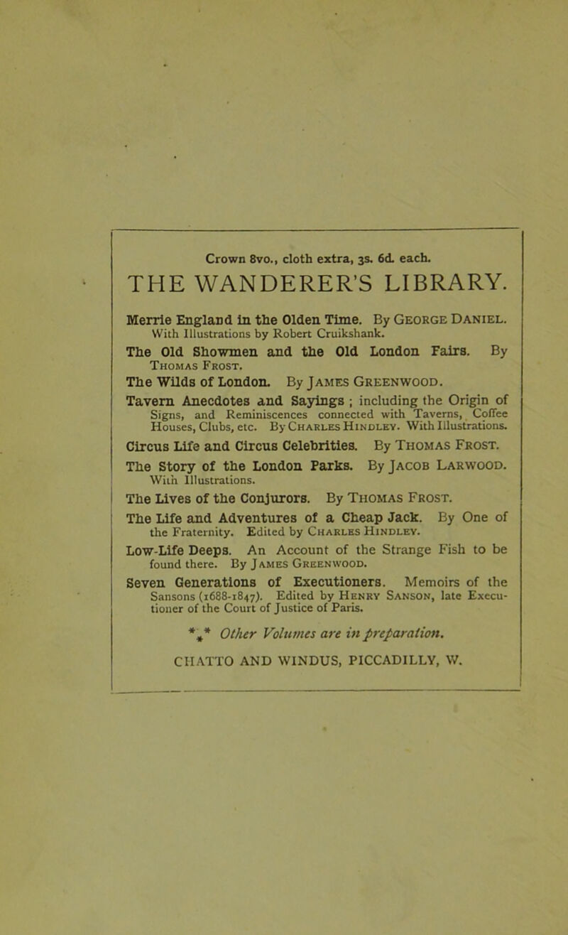 Crown 8vo., cloth extra, 3s. 6d. each. THE WANDERER’S LIBRARY. Merrle England In the Olden Time. By George Daniel. With Illustrations by Robert Cruikshank. The Old Showmen and the Old London Fairs. By Thomas Frost. The Wilds of London. By James Greenwood. Tavern Anecdotes and Sasrings ; including the Origin of Signs, and Reminiscences connected with Taverns, Coffee Houses, Clubs, etc. By Charles Hindley. With Illustrations. Circus Life and Circus Celebrities. By Thomas Frost. The Story of the London Parks. By Jacob Larwood. With Illustrations. The Lives of the Conjurors. By Thomas Frost. The Life and Adventures of a Cheap Jack. By One of the Fraternity. Edited by Charles Hindlev. Low-Life Deeps. An Account of the Strange Fish to be found there. By J ames Greenwood. Seven Generations of Executioners. Memoirs of the Sansons (1688-1847). Edited by Henry Sanson, late Execu- tioner of the Court of Justice of Paris. *,* Other Volumes are in preparation. CIIATTO AND WINDUS, PICCADILLY, W.