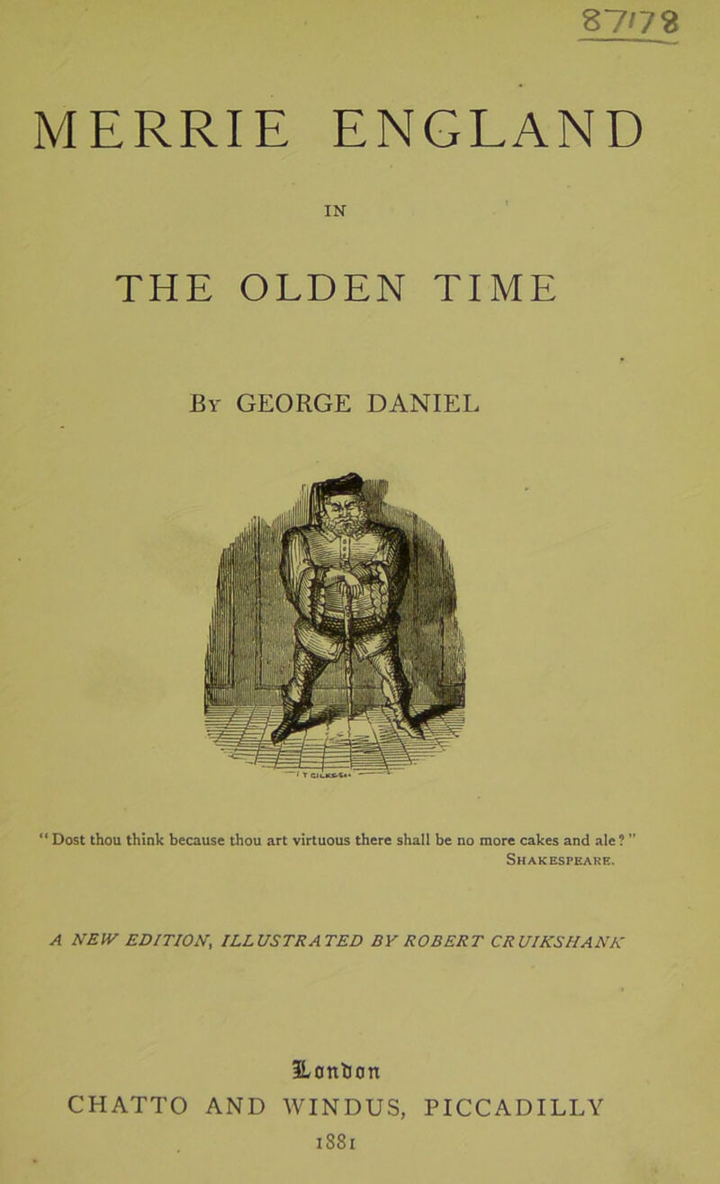 87'78 MERRIE ENGLAND IN THE OLDEN TIME “ Dost thou think because thou art virtuous there shall be no more cakes and ale ? Shakespeare. A NEIV EDITION, ILLUSTRATED BY ROBERT CRUIKSHANK ILonlion CHATTO AND WINDUS, PICCADILLY i88i