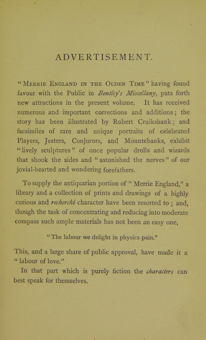 ADVERTISEMENT. “ Merrie England in the Olden Time’’having found favour with the Public in Bentley's Miscellany, puts forth new attractions in the present volume. It has received numerous and important corrections and additions; the story has been illustrated by Robert Cruikshank; and facsimiles of rare and unique portraits of celebrated Players, Jesters, Conjurors, and Mountebanks, exhibit “ lively sculptures ” of once popular drolls and wizards that shook the sides and “ astonished the nerves ” of our jovial-hearted and wondering forefathers. To supply the antiquarian portion of “ Merrie England,” a library and a collection of prints and drawings of a highly curious and recherchk character have been resorted to ; and, though the task of concentrating and reducing into moderate compass such ample materials has not been an easy one, “ The labour we delight in physics pain.” This, and a large share of public approval, have made it a “ labour of love.” In that part which is purely fiction the characters can best speak for themselves.