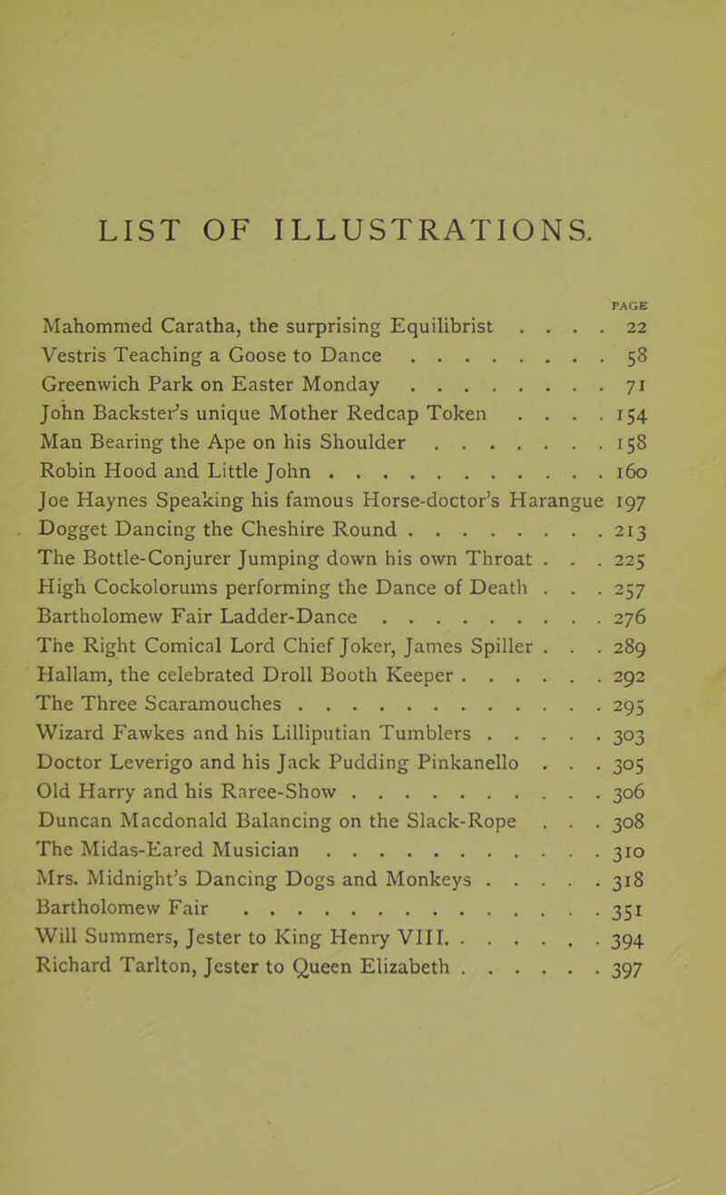 LIST OF ILLUSTRATIONS. PAGE Mahommed Caratha, the surprising Equilibrist .... 22 Vestris Teaching a Goose to Dance 58 Greenwich Park on Easter Monday 71 John BackstePs unique Mother Redcap Token .... 154 Man Bearing the Ape on his Shoulder 158 Robin Hood and Little John 160 Joe Haynes Speaking his famous Horse-doctor’s Harangue 197 Dogget Dancing the Cheshire Round 213 The Bottle-Conjurer Jumping down his own Throat . . . 225 High Cockolorums performing the Dance of Death . . . 257 Bartholomew Fair Ladder-Dance 276 The Right Comical Lord Chief Joker, James Spiller . . . 289 Hallam, the celebrated Droll Booth Keeper 292 The Three Scaramouches 295 Wizard Fawkes and his Lilliputian Tumblers 303 Doctor Leverigo and his Jack Pudding Pinkanello . . . 305 Old Harry and his Raree-Show 306 Duncan Macdonald Balancing on the Slack-Rope . . . 308 The Midas-Eared Musician 310 Mrs. Midnight’s Dancing Dogs and Monkeys 318 Bartholomew Fair 351 Will Summers, Jester to King Henry VIII 394 Richard Tarlton, Jester to Queen Elizabeth 397