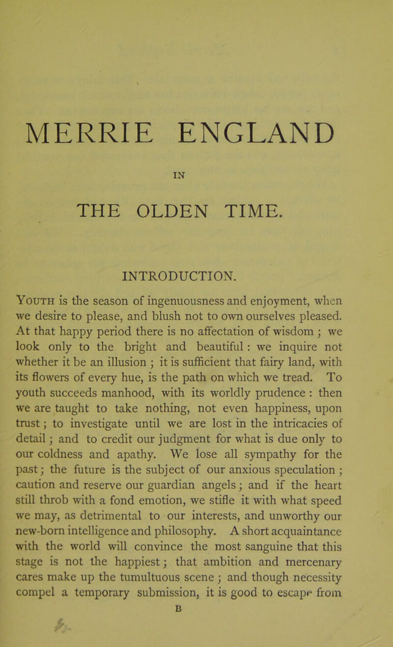 MERRIE ENGLAND IN THE OLDEN TIME. INTRODUCTION. Youth is the season of ingenuousness and enjoyment, when we desire to please, and blush not to own ourselves pleased. At that happy period there is no affectation of wisdom ; we look only to the bright and beautiful: we inquire not whether it be an illusion ; it is sufficient that fairy land, with its flowers of every hue, is the path on which we tread. To youth succeeds manhood, with its worldly prudence : then we are taught to take nothing, not even happiness, upon trust; to investigate until we are lost in the intricacies of detail; and to credit our judgment for what is due only to our coldness and apathy. We lose all sympathy for the past; the future is the subject of our anxious speculation ; caution and reserve our guardian angels; and if the heart still throb with a fond emotion, we stifle it with what speed we may, as detrimental to our interests, and unworthy our new-born intelligence and philosophy. A short acquaintance with the world will convince the most sanguine that this stage is not the happiest; that ambition and mercenary cares make up the tumultuous scene ; and though necessity compel a temporary submission, it is good to escape from B