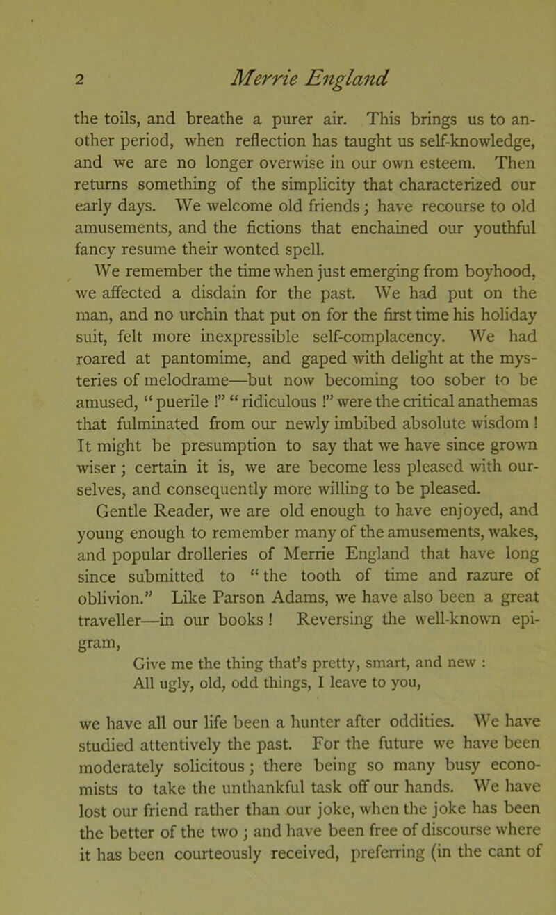 the toils, and breathe a purer air. This brings us to an- other period, when reflection has taught us self-knowledge, and we are no longer overwise in our own esteem. Then returns something of the simplicity that characterized our early days. We welcome old friends; have recourse to old amusements, and the fictions that enchained our youthful fancy resume their wonted spell. We remember the time when just emerging from boyhood, we affected a disdain for the past. We had put on the man, and no urchin that put on for the first time his holiday suit, felt more inexpressible self-complacency. We had roared at pantomime, and gaped with delight at the mys- teries of melodrame—but now becoming too sober to be amused, “ puerile !” “ ridiculous !” were the critical anathemas that fulminated from oiu: newly imbibed absolute wisdom ! It might be presumption to say that we have since grown wiser ; certain it is, we are become less pleased with our- selves, and consequently more willing to be pleased. Gentle Reader, we are old enough to have enjoyed, and young enough to remember many of the amusements, wakes, and popular drolleries of Merrie England that have long since submitted to “ the tooth of time and razure of oblivion.” Like Parson Adams, we have also been a great traveller—in our books! Reversing the well-known epi- gram. Give me the thing that’s pretty, smart, and new : All ugly, old, odd things, I leave to you, we have all our life been a hunter after oddities. We have studied attentively the past. For the future we have been moderately solicitous; there being so many busy econo- mists to take the unthankful task off our hands. We have lost our friend rather than our joke, when the joke has been the better of the two ; and have been free of discourse where it has been courteously received, preferring (in the cant of