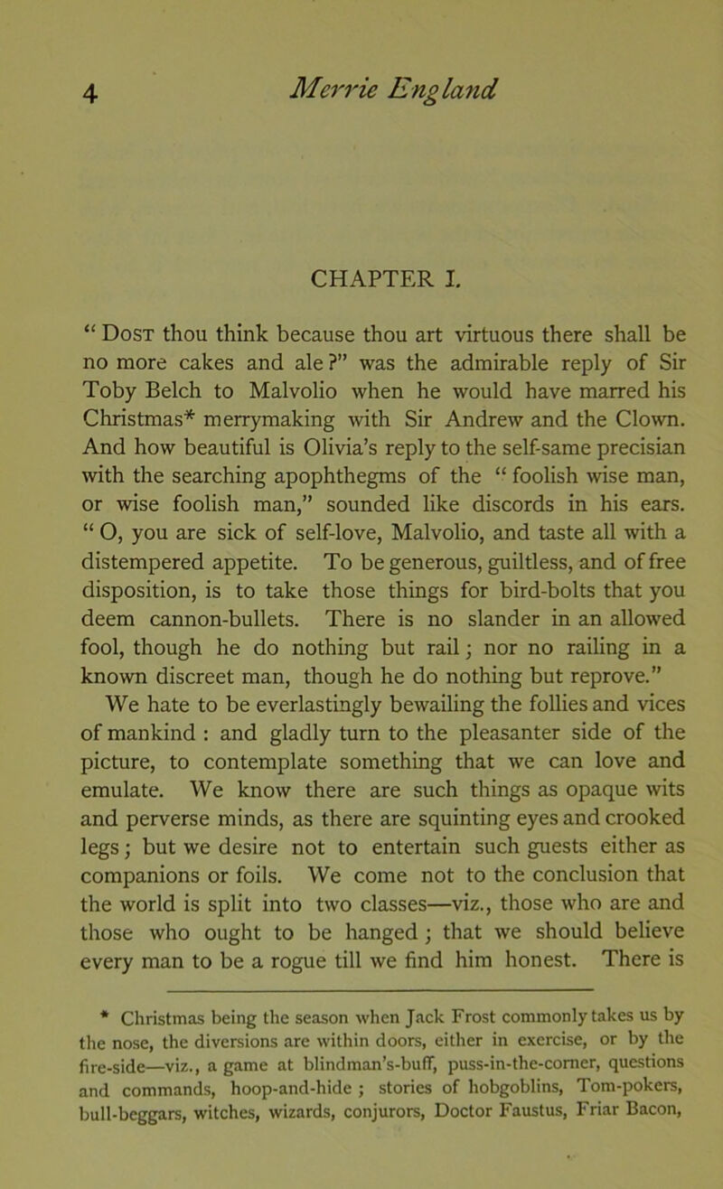 CHAPTER I. “ Dost thou think because thou art virtuous there shall be no more cakes and ale ?” was the admirable reply of Sir Toby Belch to Malvolio when he would have marred his Christmas* merrymaking with Sir Andrew and the Clown. And how beautiful is Olivia’s reply to the self-same precisian with the searching apophthegms of the “ foolish wise man, or wise foolish man,” sounded like discords in his ears. “ O, you are sick of self-love, Malvolio, and taste all with a distempered appetite. To be generous, guiltless, and of free disposition, is to take those things for bird-bolts that you deem cannon-bullets. There is no slander in an allowed fool, though he do nothing but rail; nor no railing in a known discreet man, though he do nothing but reprove.” We hate to be everlastingly bewailing the follies and vices of mankind : and gladly turn to the pleasanter side of the picture, to contemplate something that we can love and emulate. We know there are such things as opaque wits and perverse minds, as there are squinting eyes and crooked legs; but we desire not to entertain such guests either as companions or foils. We come not to the conclusion that the world is split into two classes—viz., those who are and those who ought to be hanged; that we should believe every man to be a rogue till we find him honest. There is * Christmas being the season when Jack Frost commonly takes us by the nose, the diversions are within doors, either in exercise, or by the fire-side—viz., a game at blindman’s-buff, puss-in-the-comer, questions and commands, hoop-and-hide ; stories of hobgoblins, Tom-pokers, bull-beggars, witches, wizards, conjurors. Doctor Faustus, Friar Bacon,