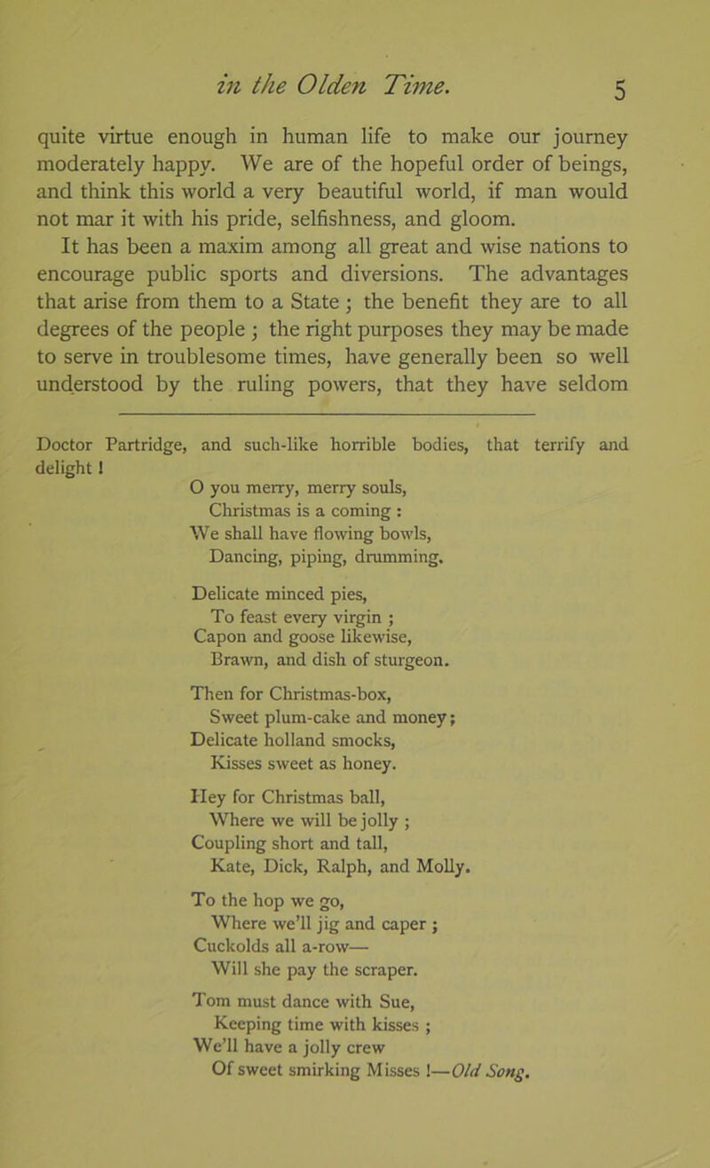 quite virtue enough in human life to make our journey moderately happy. We are of the hopeful order of beings, and think this world a very beautiful world, if man would not mar it with his pride, selfishness, and gloom. It has been a maxim among all great and wise nations to encourage public sports and diversions. The advantages that arise from them to a State ; the benefit they are to all degrees of the people \ the right purposes they may be made to serve in troublesome times, have generally been so well understood by the ruling powers, that they have seldom Doctor Partridge, and such-like horrible bodies, that terrify and delight I O you merry, merry souls, Christmas is a coming : We shall have flowing bowls. Dancing, piping, drumming. Delicate minced pies. To feast every virgin ; Capon and goose likewise. Brawn, and dish of sturgeon. Then for Christmas-box, Sweet plum-cake and money; Delicate holland smocks. Kisses sweet as honey. Hey for Christmas ball. Where we will be jolly ; Coupling short and tall, Kate, Dick, Ralph, and Molly. To the hop we go. Where we’ll jig and caper ; Cuckolds all a-row— Will she pay the scraper. Tom must dance with Sue, Keeping time with kisses ; We’ll have a jolly crew Of sweet smirking Misses I—Old Song.