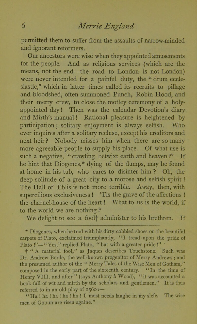 permitted them to suffer from the assaults of narrow-minded and ignorant reformers. Our ancestors were wise when they appointed amusements for the people. And as religious services (which are the means, not the end—the road to London is not London) were never intended for a painful duty, the “ drum eccle- siastic,” which in latter times called its recruits to pillage and bloodshed, often summoned Punch, Robin Hood, and their merry crew, to close the motley ceremony of a holy- appointed day! Then was the calendar Devotion’s diary and Mirth’s manual! Rational pleasure is heightened by participation; solitary enjoyment is always selfish. Who ever inquires after a solitary recluse, except his creditors and next heir? Nobody misses him when there are so many more agreeable people to supply his place. Of what use is such a negative, “ crawling betwixt earth and heaven ?” If he hint that Diogenes,* dying of the dumps, may be found at home in his tub, who cares to disinter him ? Oh, the deep solitude of a great city to a morose and selfish spirit! The Hall of Eblis is not more terrible. Away, then, with supercilious exclusiveness ! ’Tis the grave of the affections ! the charnel-house of the heart! What to us is the world, if to the world we are nothing ? We delight to see a foolf administer to his brethren. If * Diogenes, when he trod with his dirty cobbled shoes on the beautiful caqjets of Plato, exclaimed triumphantly, “I tread upon the pride of Plato !”—“Yes,” replied Plato, “ but with a greater pride !” ' t “ A material fool,” as Jaques describes Touchstone. Such was Dr. Andrew Borde, the well-known progenitor of Merry Andrews ; and the presumed author of the “ Merry Tales of the Wise Men of Gotham,’’ composed in the early p.art of the sixteenth century. “ In the time of Henry VIII. and after ” (says Anthony i Wood), “ it was accounted a book full of wit and mirth by the scholars and gentlemen.” It is thus referred to in an old play of 1560 :— “ Ha ! ha ! ha ! ha ! ha 1 I must needs laughe in my slefe. The wise men of Gotum are risen againe.”