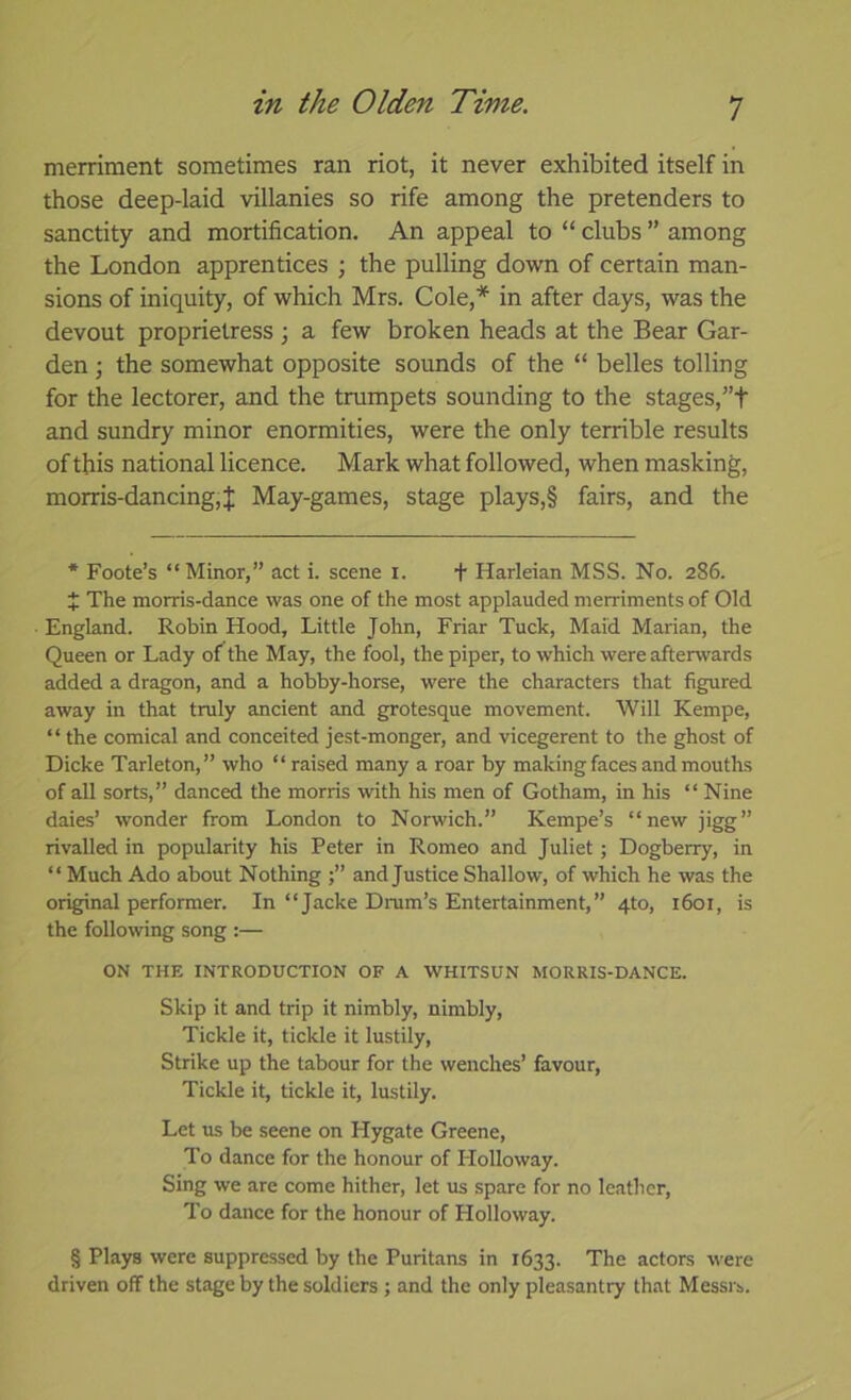 merriment sometimes ran riot, it never exhibited itself in those deep-laid villanies so rife among the pretenders to sanctity and mortification. An appeal to “ clubs ” among the London apprentices ; the pulling down of certain man- sions of iniquity, of which Mrs. Cole,* in after days, was the devout proprietress 3 a few broken heads at the Bear Gar- den ; the somewhat opposite sounds of the “ belles tolling for the lectorer, and the trumpets sounding to the stages,”f and sundry minor enormities, were the only terrible results of this national licence. Mark what followed, when masking, morris-dancing,J May-games, stage plays,§ fairs, and the * Foote’s “Minor,” act i. scene i. + Harleian MSS. No. 286. + The morris-dance was one of the most applauded merriments of Old England. Robin Hood, Little John, Friar Tuck, Maid Marian, the Queen or Lady of the May, the fool, the piper, to which were afterwards added a dragon, and a hobby-horse, were the characters that figured away in that truly ancient and grotesque movement. Will Kempe, “ the comical and conceited jest-monger, and vicegerent to the ghost of Dicke Tarleton,” who “ raised many a roar by making faces and mouths of all sorts,” danced the morris with his men of Gotham, in his “ Nine daies’ wonder from London to Norwich.” Kempe’s “newjigg” rivalled in popularity his Peter in Romeo and Juliet; Dogberry, in “ Much Ado about Nothing and Justice Shallow, of which he was the original performer. In “Jacke Drum’s Entertainment,” 4to, 1601, is the following song :— ON THE INTRODUCTION OF A WHITSUN MORRIS-DANCE. Skip it and trip it nimbly, nimbly. Tickle it, tickle it lustily. Strike up the tabour for the wenches’ favour. Tickle it, tickle it, lustily. Let us be seene on Hygate Greene, To dance for the honour of Holloway. Sing we are come hither, let us spare for no leather. To dance for the honour of Holloway. § Plays were suppressed by the Puritans in 1633. The actors were driven off the stage by the soldiers ; and the only pleasantry that Messrs.