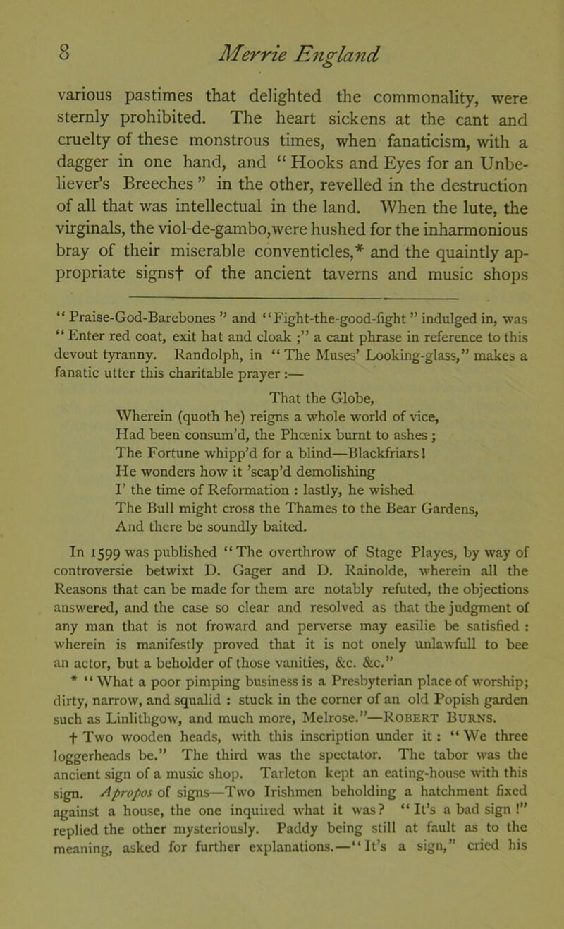 various pastimes that delighted the commonality, were sternly prohibited. The heart sickens at the cant and cruelty of these monstrous times, when fanaticism, \vith a dagger in one hand, and “ Hooks and Eyes for an Unbe- liever’s Breeches ” in the other, revelled in the destruction of all that was intellectual in the land. When the lute, the virginals, the viol-de-gambo,were hushed for the inharmonious bray of their miserable conventicles,* * and the quaintly ap- propriate signsf of the ancient taverns and music shops “ Praise-God-Barebones ” and “Fight-the-good-fight ” indulged in, was “ Enter red coat, exit hat and cloak a cant phrase in reference to this devout t)Tanny. Randolph, in “ The Muses’ Looking-glass,” makes a fanatic utter this charitable prayer :— That the Globe, Wherein (quoth he) reigns a whole world of vice, Had been consum’d, the Phoenix burnt to ashes; The Fortune whipp’d for a blind—Blackfriars! He wonders how it ’scap’d demolishing F the time of Reformation : lastly, he wished The Bull might cross the Thames to the Bear Gardens, And there be soundly baited. In 1599 was published “The overthrow of Stage Playes, by way of controversie betwixt D. Gager and D. Rainolde, wherein all the Reasons that can be made for them are notably refuted, the objections answered, and the case so clear and resolved as that the judgment of any man that is not froward and perverse may easilie be satisfied : wherein is manifestly proved that it is not onely unlawfull to bee an actor, but a beholder of those vanities, &c. &c.” * “What a poor pimping business is a Presbyterian place of worship; dirty, narrow, and squalid : stuck in the comer of an old Popish garden such as Linlithgow, and much more, Melrose.”—Robert Burns. t Two wooden heads, with this inscription under it: “ We three loggerheads be.” The third was the spectator. The tabor was the ancient sign of a music shop. Tarleton kept an eating-house with this sign. Apropos of signs—Two Irishmen beholding a hatchment fixed against a house, the one inquired what it was? “It’s a bad sign !” replied the other mysteriously. Paddy being still at fault as to the meaning, asked for further explanations.—“It’s a sign,” cried his