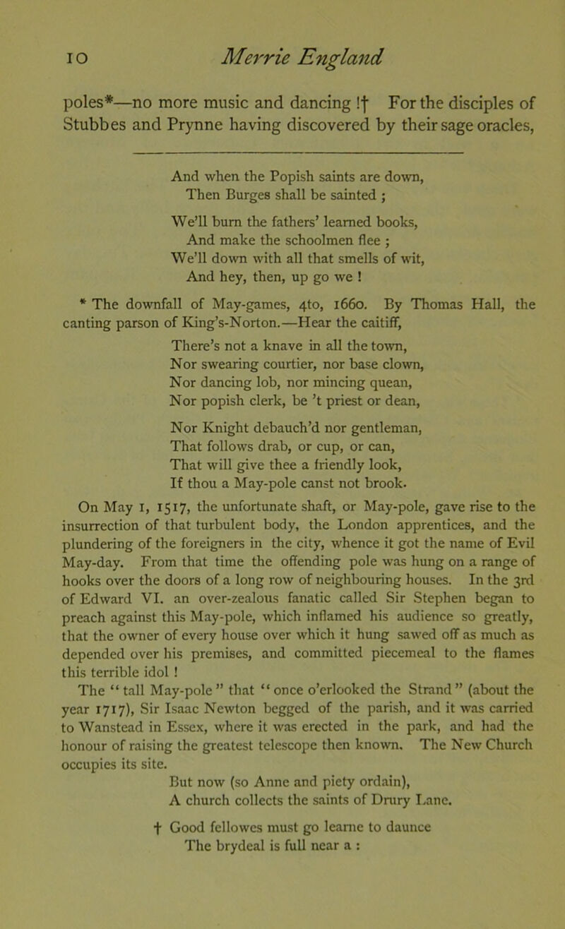 poles*—no more music and dancing !| For the disciples of Stubbes and Prynne having discovered by their sage oracles, And when the Popish saints are down, Then Burges shall be sainted ; We’ll bum the fathers’ learned books. And make the schoolmen flee ; We’ll do\vn with all that smells of wit, And hey, then, up go we ! * The doworfall of May-games, 4to, 1660. By Thomas Hall, the canting parson of King’s-Norton.—Hear the caitiff, There’s not a knave in all the town. Nor swearing courtier, nor base clown. Nor dancing lob, nor mincing quean. Nor popish clerk, be ’t priest or dean. Nor Knight debauch’d nor gentleman. That follows drab, or cup, or can. That will give thee a friendly look. If thou a May-pole canst not brook. On May i, 1517, the unfortunate shaft, or May-pole, gave rise to the insurrection of that turbulent body, the London apprentices, and the plundering of the foreigners in the city, whence it got the name of Evil May-day. From that time the offending pole was hung on a range of hooks over the doors of a long row of neighbouring houses. In the 3rd of Edward VI. an over-zealous fanatic called Sir Stephen began to preach against this May-pole, which inflamed his audience so greatly, that the owner of every house over which it hung sawed off as much as depended over his premises, and committed piecemeal to the flames this terrible idol ! The “ tall May-pole ” that “ once o’erlooked the Strand ” (about the year 1717), Sir Isaac Newton begged of the parish, and it was carried to Wanstead in Essex, where it was erected in the park, and had the honour of raising the greatest telescope then known. The New Church occupies its site. But now (so Anne and piety ordain), A church collects the saints of Drury I.ane. + Good fellowcs must go leame to daunce The brydeal is full near a :