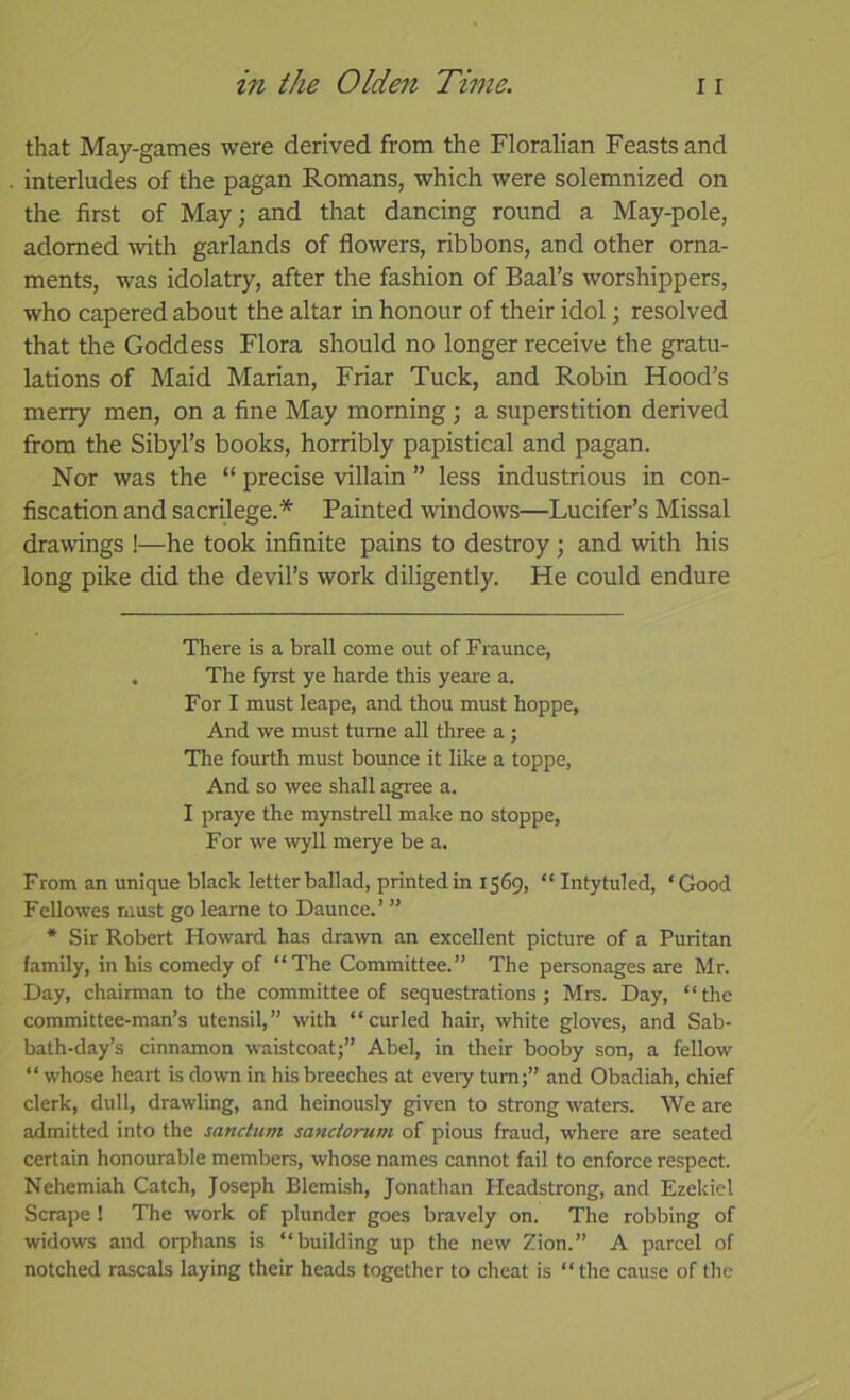 that May-games were derived from the Floralian Feasts and interludes of the pagan Romans, which were solemnized on the first of May; and that dancing round a May-pole, adorned with garlands of flowers, ribbons, and other orna- ments, was idolatry, after the fashion of Baal’s Avorshippers, who capered about the altar in honour of their idol; resolved that the Goddess Flora should no longer receive the gratu- lations of Maid Marian, Friar Tuck, and Robin Hood’s merry men, on a fine May morning ; a superstition derived from the Sibyl’s books, horribly papistical and pagan. Nor was the “ precise villain ” less industrious in con- fiscation and sacrilege.* * Painted windows—Lucifer’s Missal drawings !—he took infinite pains to destroy; and with his long pike did the devil’s work diligently. He could endure There is a brail come out of Fraunce, . The fyrst ye harde this yeare a. For I must leape, and thou must hoppe, And we must tume all three a j The fourth must bounce it like a toppe, And so wee shall agpee a. I praye the mynstrell make no stoppe, For we wyll merye be a. From an unique black letter ballad, printedin 1569, “ Intytuled, ‘Good Fellowes must go leame to Daunce.’ ” * Sir Robert Howard has dra^vn an excellent picture of a Puritan family, in his comedy of “The Committee.” The personages are Mr. Day, chairman to the committee of sequestrations; Mrs. Day, “ the committee-man’s utensil,” with “curled hair, white gloves, and Sab- bath-day’s cinnamon waistcoat;” Abel, in their booby son, a fellow “ whose heart is down in his breeches at eveiy turn;” and Obadiah, chief clerk, dull, drawling, and heinously given to strong waters. We are admitted into the sanctum sanctorum of pious fraud, where are seated certain honourable members, whose names cannot fail to enforce respect. Nehemiah Catch, Joseph Blemish, Jonathan Fleadstrong, and Ezekiel Scrape ! The work of plunder goes bravely on. The robbing of widows and orphans is “building up the new Zion.” A parcel of notched rascals laying their heads together to cheat is “the cause of the