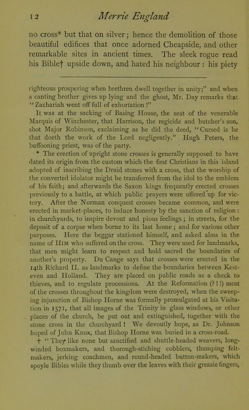 no cross* * but that on silver; hence the demolition of those beautiful edifices that once adorned Cheapside, and other remarkable sites in ancient times. The sleek rogue read his Biblef upside down, and hated his neighbour ; his piety righteous prospering when brethren dwell together in unity;” and when a canting brother gives up lying and the ghost, Mr. Day remarks that “ Zachariah went off full of exhortation !” It was at the sacking of Basing House, the seat of the venerable Marquis of Winchester, that Harrison, the regicide and butcher’s son, shot Major Robinson, exclaiming as he did the deed, “Cursed is he that doeth the work of the Lord negligently.” Hugh Peters, the buffooning priest, was of the party. * The erection of upright stone crosses is generally supposed to have dated its origin from the custom which the first Christians in this island adopted of inscribing the Druid stones with a cross, that the worship of the converted idolator might be transferred from the idol to the emblem of his faith; and afterwards the Saxon kings frequently erected crosses previously to a battle, at which public prayers were offered up for vic- tory. After the Norman conquest crosses became common, and were erected in market-places, to induce honesty by the sanction of religion : in churchyards, to inspire devout and pious feelings; in streets, for the deposit of a corpse when borne to its last home ; and for various other purposes. Here the beggar stationed himself, and asked alms in the name of Him who suffered on the cross. They were used for landmarks, that men might learn to respect and hold sacred the boundaries of another’s property. Du Cange says that crosses were erected in the 14th Richard II. as landmarks to define the boundaries between Kest- even and Holland. They are placed on public roads as a check to thieves, and to regulate processions. At the Reformation (?!!) most of the crosses throughout the kingdom were destroyed, when the sweep- ing injunction of Bishop Home was formally promulgated at his Visita- tion in 1571, that all images of the Trinity in glass windows, or other places of the church, be put out and extinguished, together with the stone cross in the churchyard ! We devoutly hope, as Dr. Johnson hoped of John Knox, that Bishop Horne was buried in a cross-road. t “ They like none but sanctified and shuttle-headed weavers, long- winded boxmakers, and thorough-stiching cobblers, thumping felt- makers, jerking coachmen, and round-headed button-makers, which spoyle Bibles while they thumb over the leaves with their greasie fingers.
