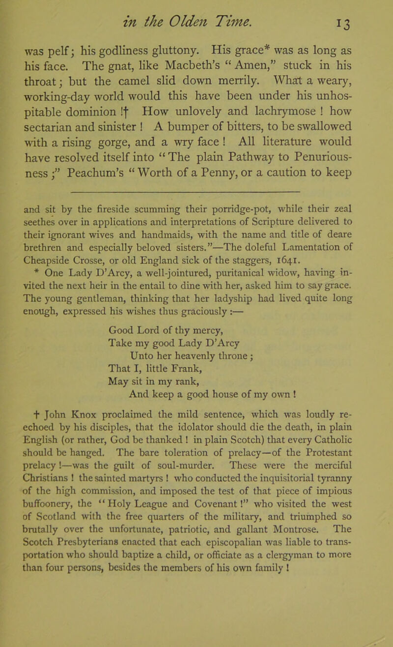 was pelf \ his godliness gluttony. His grace* * was as long as his face. The gnat, like Macbeth’s “ Amen,” stuck in his throat; but the camel slid down merrily. What a weary, working-day world would this have been under his unhos- pitable dominion !f How unlovely and lachrymose ! how sectarian and sinister ! A bumper of bitters, to be swallowed with a rising gorge, and a wry face ! All literature would have resolved itself into “ The plain Pathway to Penurious- ness Peachum’s “ Worth of a Penny, or a caution to keep and sit by the fireside scumming their porridge-pot, while their zeal seethes over in applications and interpretations of Scripture delivered to their ignorant wives and handmaids, with the name and title of deare brethren and especially beloved sisters.”—The doleful Lamentation of Cheapside Crosse, or old England sick of the staggers, 1641. * One Lady D’Arcy, a well-jointured, puritanical widow, having in- vited the next heir in the entail to dine with her, asked him to say grace. The young gentleman, thinking that her ladyship had lived quite long enough, expressed his wishes thus graciously :— Good Lord of thy mercy, Take my good Lady D’Arcy Unto her heavenly throne; That I, little Frank, May sit in my rank, And keep a good house of my own ! t John Knox proclaimed the mild sentence, which was loudly re- echoed by his disciples, that the idolater should die the death, in plain English (or rather, God be thanked ! in plain Scotch) that every Catholic should be hanged. The bare toleration of prelacy—of the Protestant prelacy !—was the guilt of soul-murder. These were the merciful Christians ! the sainted martyrs ! who conducted the inquisitorial tyranny of the high commission, and imposed the test of that piece of impious buffoonery, the “ Holy League and Covenant!” who visited the west of Scotland with the free quarters of the military, and triumphed so brutally over the unfortunate, patriotic, and gallant Montrose. The Scotch Presbyterians enacted that each episcopalian was liable to trans- portation who should baptize a child, or officiate as a clergyman to more than four persons, besides the members of his own family 1