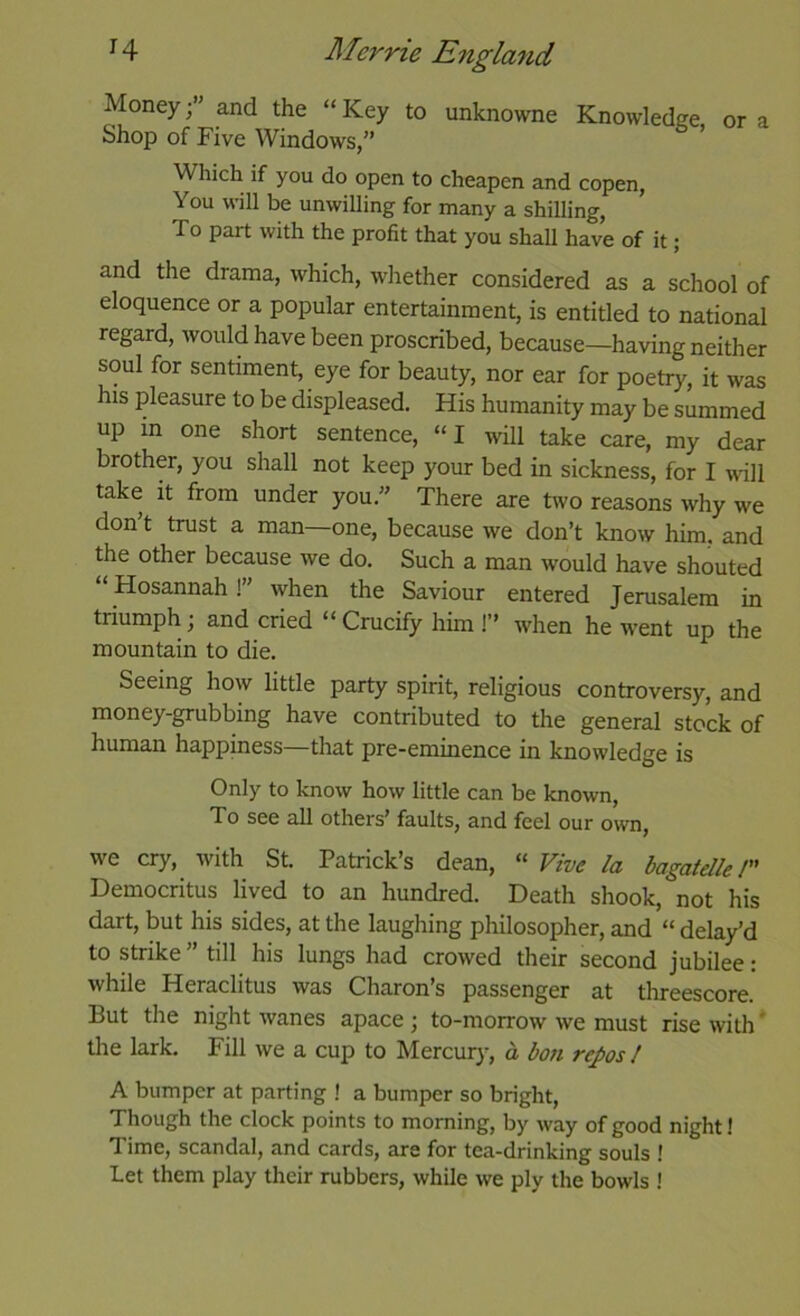 Money;” and the “Key to unknowne Knowledge Shop of Five Windows,” ' Which if you do open to cheapen and copen, You will be unwilling for many a shilling. To part with the profit that you shall have of it; or a and the drama, which, whether considered as a school of eloquence or a popular entertainment, is entitled to national regard, would have been proscribed, because—having neither soul for sentiment, eye for beauty, nor ear for poetry, it was his pleasure to be displeased. His humanity may be summed up m one short sentence, “I will take care, my dear brother, you shall not keep your bed in sickness, for I will take it from under you.” There are two reasons why we don t trust a man—one, because we don’t know him. and the other because we do. Such a man would have shouted “Hosannah!” when the Saviour entered Jerusalem in triumph; and cried “ Crucify him I’’ when he went up the mountain to die. Seeing how little party spirit, religious controversy, and money-grubbing have contributed to the general stock of human happiness—that pre-eminence in knowledge is Only to know how little can be known, To see all others’ faults, and feel our own, we cry, with St. Patrick’s dean, “ Vive la bagatelle /’’ Democritus lived to an hundred. Death shook, not his dart, but his sides, at the laughing philosopher, and “ delay’d to strike ” till his lungs had crowed their second jubilee: while Heraclitus was Charon s passenger at threescore But the night wanes apace ; to-morrow we must rise with * the lark. Fill we a cup to Mercury, o bon repos / A bumper at parting ! a bumper so bright. Though the clock points to morning, by way of good night! Time, scandal, and cards, are for tea-drinking souls ! Let them play their rubbers, while we ply the bowls !