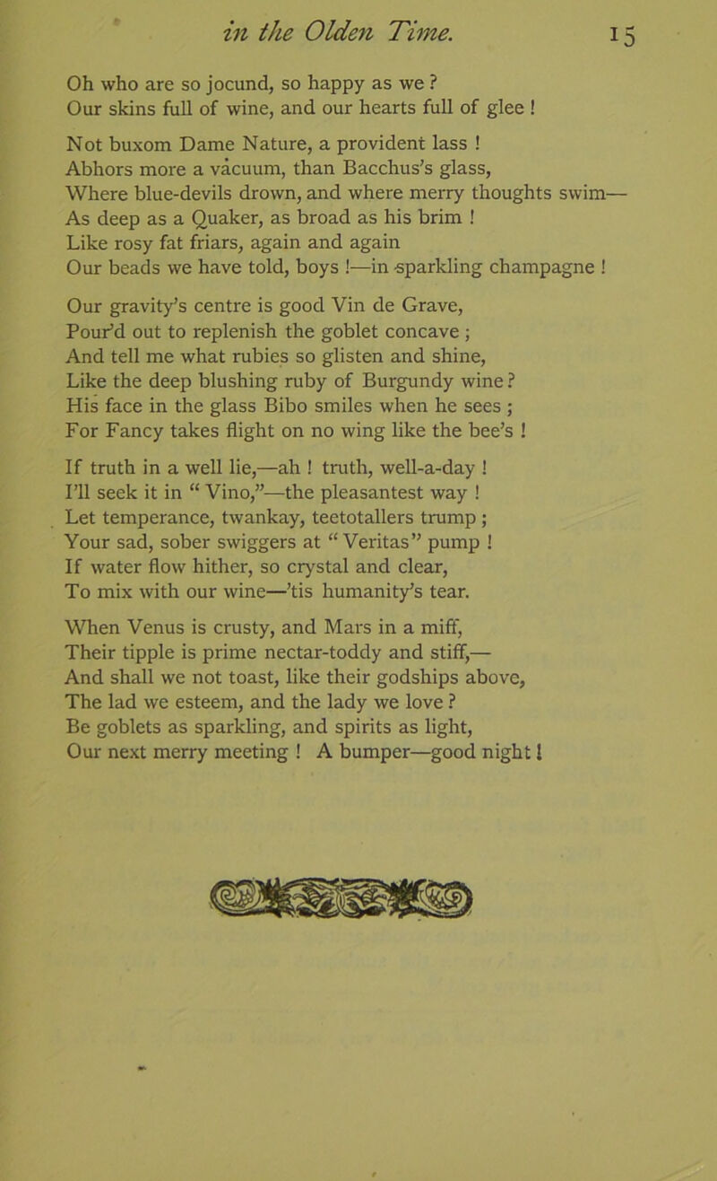 Oh who are so jocund, so happy as we ? Our skins full of wine, and our hearts full of glee ! Not buxom Dame Nature, a provident lass ! Abhors more a vacuum, than Bacchus's glass. Where blue-devils drown, and where meiTy thoughts swim— As deep as a Quaker, as broad as his brim ! Like rosy fat friars, again and again Our beads we have told, boys !—in -sparkling champagne ! Our gravity’s centre is good Vin de Grave, Pour’d out to replenish the goblet concave ; And tell me what rubies so glisten and shine. Like the deep blushing ruby of Burgundy wine ? His face in the glass Bibo smiles when he sees ; For Fancy takes flight on no wing like the bee’s ! If truth in a well lie,—ah ! truth, well-a-day ! I’ll seek it in “ Vino,”—the pleasantest way ! Let temperance, twankay, teetotallers trump ; Your sad, sober swiggers at “Veritas” pump ! If water flow hither, so crystal and clear. To mix with our wine—’tis humanity’s tear. When Venus is crusty, and Mars in a miff. Their tipple is prime nectar-toddy and stiff,— And shall we not toast, like their godships above. The lad we esteem, and the lady we love ? Be goblets as sparkling, and spirits as light. Our next merry meeting ! A bumper—good night I