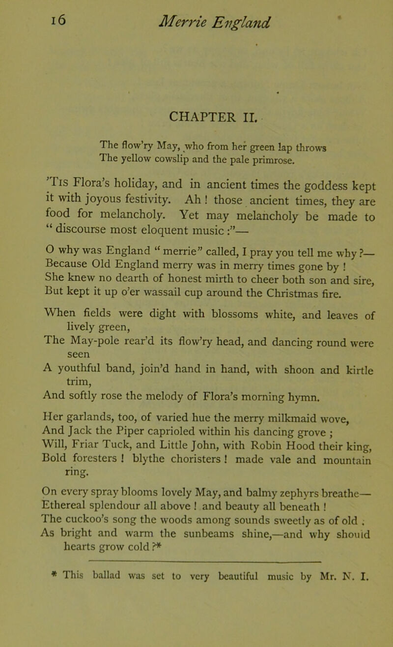 CHAPTER II. The flow’ry May, who from her green lap throws The yellow cowslip and the pale primrose. ’Tis Flora’s holiday, and in ancient times the goddess kept it with joyous festivity. Ah ! those ancient times, they are food for melancholy. Yet may melancholy be made to “ discourse most eloquent music— O why was England “ merrie” called, I pray you tell me why Because Old England merry was in merry times gone by ! She knew no dearth of honest mirth to cheer both son and sire. But kept it up o’er wassail cup around the Christmas fire. When fields were dight with blossoms white, and leaves of lively green. The May-pole rear’d its flow’ry head, and dancing round were seen A youthful band, join’d hand in hand, with shoon and kirtle trim, And softly rose the melody of Flora’s morning hymn. Her garlands, too, of varied hue the merry milkmaid wove, And Jack the Piper caprioled within his dancing grove ; Will, Friar Tuck, and Little John, with Robin Hood their king. Bold foresters ! blythe choristers ! made vale and mountain ring. On every spray blooms lovely May, and balmy zephyrs breathe— Ethereal splendour all above ! and beauty all beneath ! The cuckoo’s song the woods among sounds sweetly as of old . As bright and warm the sunbeams shine,—and why should hearts grow cold ?* * This ballad was set to very beautiful music by Mr. N. I.