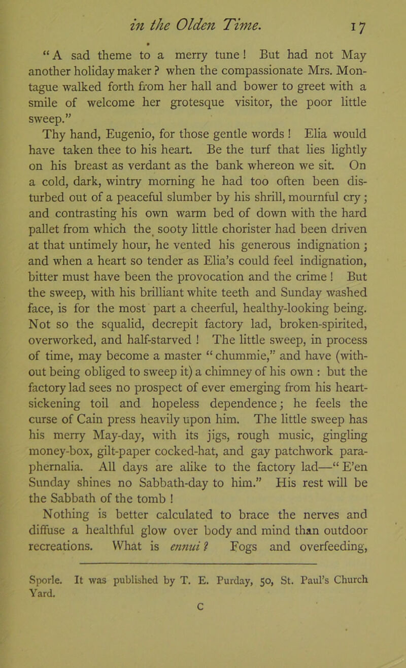 “ A sad theme to a merry tune! But had not May another holiday maker ? when the compassionate Mrs. Mon- tague walked forth from her hall and bower to greet with a smile of welcome her grotesque visitor, the poor little sweep.” Thy hand, Eugenio, for those gentle words ! Elia would have taken thee to his heart. Be the turf that lies lightly on his breast as verdant as the bank whereon we sit. On a cold, dark, wintry morning he had too often been dis- turbed out of a peaceful slumber by his shrill, mournful cry; and contrasting his own warm bed of down with the hard pallet from which the_ sooty little chorister had been driven at that untimely hour, he vented his generous indignation \ and when a heart so tender as Elia’s could feel indignation, bitter must have been the provocation and the crime ! But the sweep, with his brilliant white teeth and Sunday washed face, is for the most part a cheerful, healthy-looking being. Not so the squalid, decrepit factory lad, broken-spirited, overworked, and half-starved ! The little sweep, in process of time, may become a master “ chummie,” and have (with- out being obliged to sweep it) a chimney of his own : but the factory lad sees no prospect of ever emerging from his heart- sickening toil and hopeless dependence; he feels the curse of Cain press heavily upon him. The little sweep has his merry May-day, with its jigs, rough music, gingling money-box, gilt-paper cocked-hat, and gay patchwork para- phernalia. All days are alike to the factory lad—“ E’en Sunday shines no Sabbath-day to him.” His rest will be the Sabbath of the tomb ! Nothing is better calculated to brace the nerves and diffuse a healthful glow over body and mind than outdoor recreations. What is enimi ? Fogs and overfeeding. Sporle. It was published by T. E. Purday, 50, St. Paul’s Church Yard. C