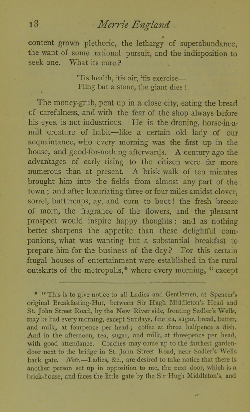 % content grown plethoric, the lethargy of superabundance, the want of some rational pursuit, and the indisposition to seek one. What its cure ? ’Tis health, ’tis air, ’tis exercise— Fling but a stone, the giant dies ! The money-grub, pent up in a close city, eating the bread of carefulness, and with the fear of the shop always before his eyes, is not industrious. He is the droning, horse-in-a- mill creature of habit—like a certain old lady of our acquaintance, who every morning was the first up in the house, and good-for-nothing afterwards. A century ago the advantages of early rising to the citizen were far more numerous than at present. A brisk walk of ten minutes brought him into the fields from almost any part of the town; and after luxuriating three or four miles amidst clover, sorrel, buttercups, ay, and corn to boot! the fresh breeze of mom, the fragrance of the flowers, and the pleasant prospect would inspire happy thoughts : and as nothing better sharpens the appetite than these delightful com- panions, what was wanting but a substantial breakfast to prepare him for the business of the day? For this certain frugal houses of entertainment were established in the rural outskirts of the metropolis,* where every morning, “ except * “ This is to give notice to all Ladies and Gentlemen, at Spencer’s original Breakfasting-Hut, between Sir Hugh Middleton’s Head and St. John Street Road, by the New River side, fronting Sadler’s Wells, may be had every morning, except Sundays, fine tea, sugar, bread, butter, and milk, at fourpence per head; coffee at three halfpence a dish. And in the afternoon, tea, sugar, and milk, at threepence per head, with good attendance. Coaches may come up to the farthest garden- door next to the bridge in St. John Street Road, ne.ar Sadler’s M'ells back gate. Note.—Ladies, &c., are desired to t.ake notice that there is another person set up in opposition to me, the next door, which is a brick-house, and faces the little gate by the Sir Hugh Middleton’s, and