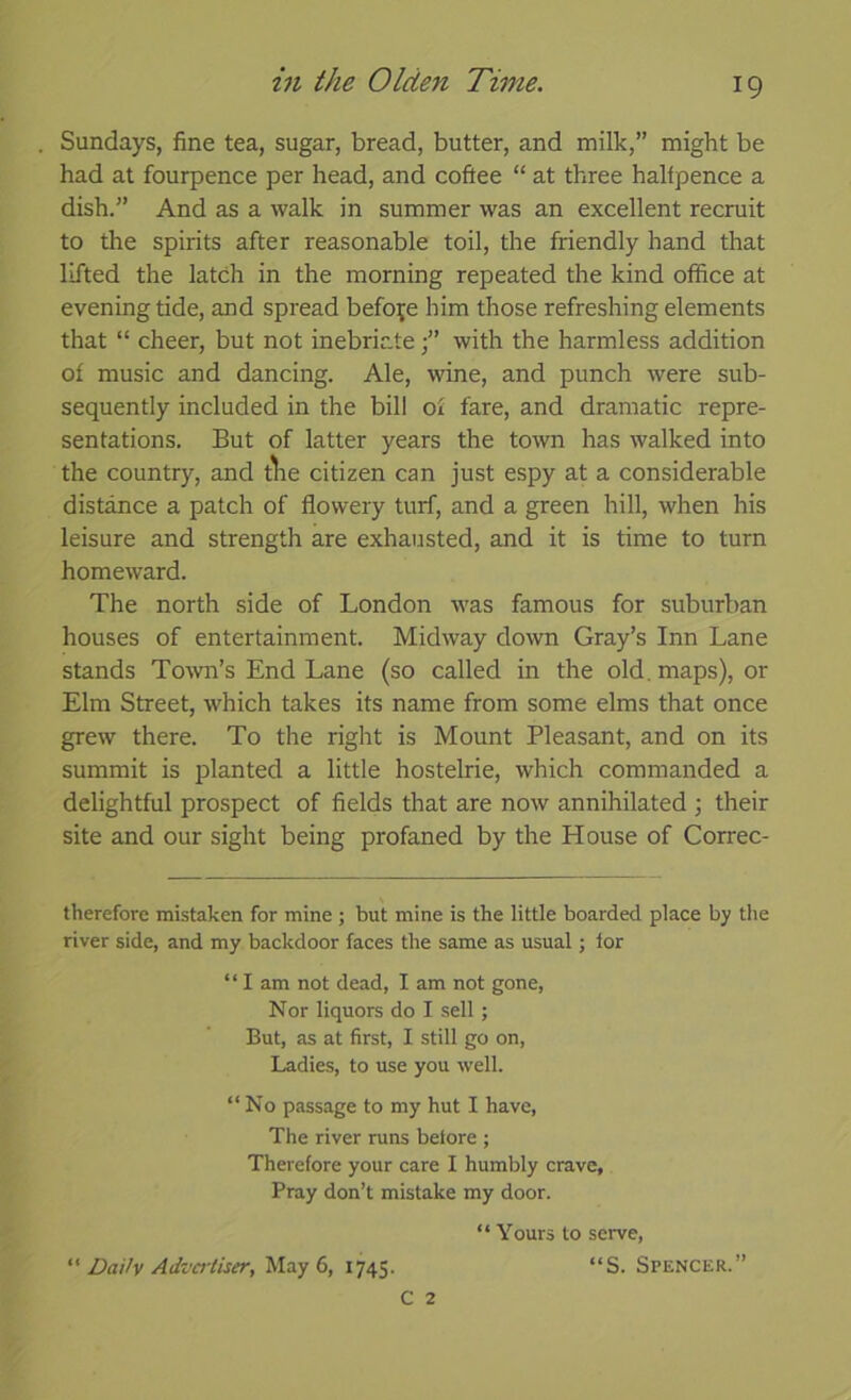 Sundays, fine tea, sugar, bread, butter, and milk,” might be had at fourpence per head, and coftee “ at three halfpence a dish.” And as a walk in summer was an excellent recruit to the spirits after reasonable toil, the friendly hand that lifted the latch in the morning repeated the kind office at evening tide, and spread before him those refreshing elements that “ cheer, but not inebriatewith the harmless addition of music and dancing. Ale, wine, and punch were sub- sequently included in the bill of fare, and dramatic repre- sentations. But of latter years the town has walked into the country, and tlie citizen can just espy at a considerable distance a patch of flowery turf, and a green hill, when his leisure and strength are exhausted, and it is time to turn homeward. The north side of London was famous for suburban houses of entertainment. Midway down Gray’s Inn Lane stands Town’s End Lane (so called in the old. maps), or Elm Street, which takes its name from some elms that once grew there. To the right is Mount Pleasant, and on its summit is planted a little hostelrie, which commanded a delightful prospect of fields that are now annihilated ; their site and our sight being profaned by the House of Correc- therefore mistaken for mine ; but mine is the little boarded place by the river side, and my backdoor faces the same as usual; lor “ I am not dead, I am not gone, Nor liquors do I sell ; But, as at first, I still go on, Ladies, to use you well. “No passage to my hut I have. The river runs before ; Therefore your care I humbly crave, Pray don’t mistake my door. “ Yours to serve, “ DaHv Advci'tiser, May 6, 1745. “S. Spencer.”