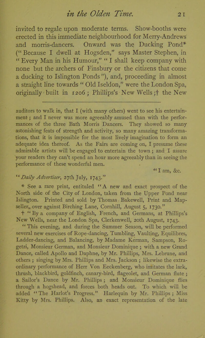 invited to regale upon moderate terms. Show-booths were erected in this immediate neighbourhood for Merry-Andrews and morris-dancers. Onward was the Ducking Pond* * (“ Because I dwell at Hogsden,” says Master Stephen, in “ Every Man in his Humour,” “ I shall keep company with none but the archers of Finsbury or the citizens that come a ducking to Islington Ponds ”), and, proceeding in almost a straight line towards “ Old Iseldon,” were the London Spa, originally built in 1206; Phillips’s New Wells the New auditors to walk in, that I (with many others) went to see his entertain- ment ; and I never was more agreeably amused than with the perfor- mances of the three Bath Morris Dancers. They showed so many astonishing feats of strength and activity, so many amazing transforma- tions, that it is impossible for the most lively imagination to form an adequate idea thereof. As the Fairs are coming on, I presume these admirable artists will be engaged to entertain the town; and I assure your readers they can’t spend an hour more agreeably than in seeing the performance of these wonderful men. “ I am, &c. Daily Advertiser, 27th July, 1743.” * See a rare print, entituled “A new and exact prospect of the North side of the City of London, taken from the Upper Pond near Islington. Printed and sold by Thomas • Bakewell, Print and Map- seller,, over against Birching Lane, Cornhill, August 5, 1730.” + “ By a company of English, French, and Germans, at Phillips’s New Wells, near the London Spa, Clerkenwell, 20th August, 1743. “This evening, and during the Summer Season, wnll be performed several new exercises of Rope-dancing, Tumbling, Vaulting, Equilibres, Ladder-dancing, and Balancing, by Madame Kerman, Sampson, Ro- getzi. Monsieur German, and Monsieur Dominique ; with a new Grand Dance, called Apollo and Daphne, by Mr. Phillips, Mrs. Lebrune, and others ; singing by Mrs. Phillips and Mrs. Jackson ; likewise the extra- ordinary performance of Herr Von Eeckenberg, who imitates the laik, thrush, blackbird, goldfinch, canary-bird, flageolet, and German flute ; a Sailor’s Dance by Mr. Phillips ; and Monsieur Dominique flies through a hogshead, and forces both heads out. To which will be added “The Harlot’s Progress.” Harlequin by Mr. Phillips; MLss Kitty by Mrs. Phillips. Also, an exact representation of the late