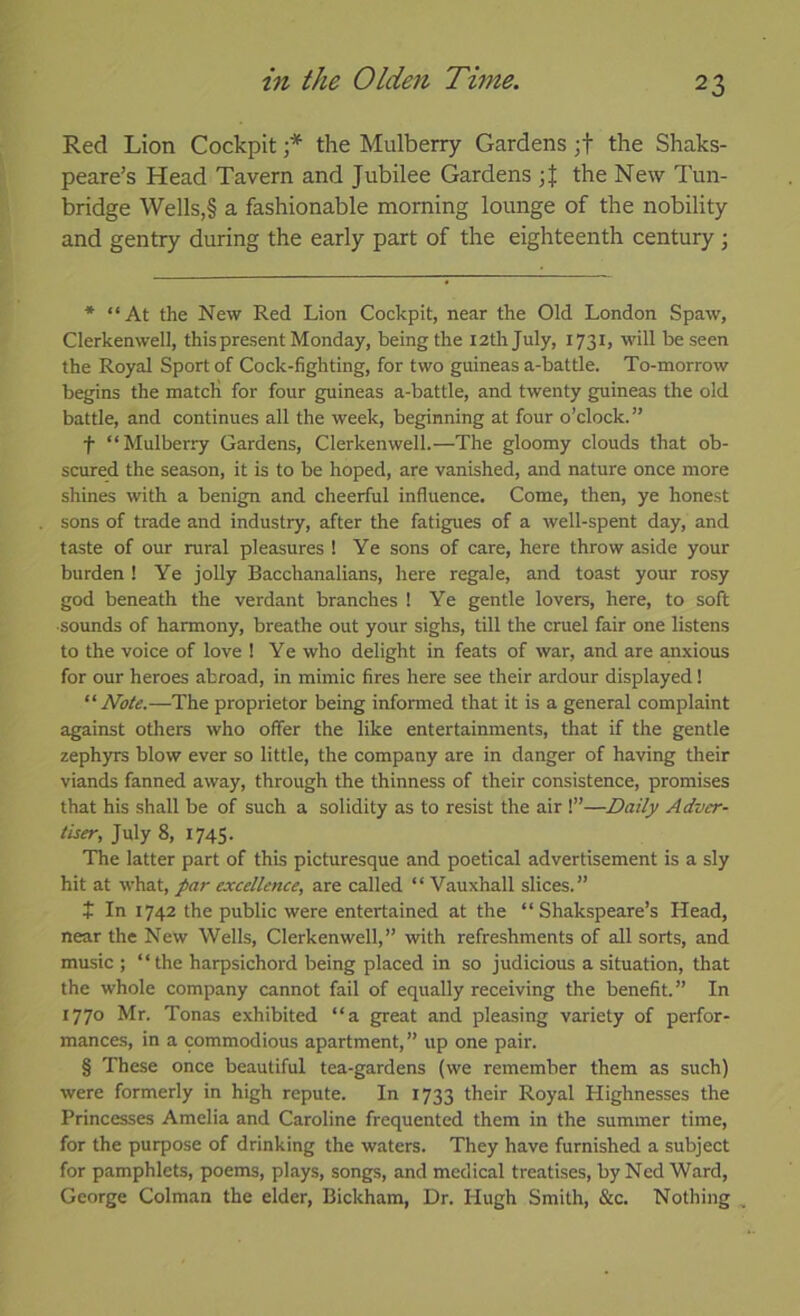 Red Lion Cockpit the Mulberry Gardens ;f the Shaks- peare’s Head Tavern and Jubilee Gardens the New I'un- bridge Wells,§ a fashionable morning lounge of the nobility and gentry during the early part of the eighteenth century; * “At the New Red Lion Cockpit, near the Old London Spaw, Clerkenwell, this present Monday, being the 12th July, 1731, will be seen the Royal Sport of Cock-fighting, for two guineas a-battle. To-morrow begins the matcK for four guineas a-battle, and twenty guineas the old battle, and continues all the week, beginning at four o’clock. ” t “Mulberry Gardens, Clerkenwell.—The gloomy clouds that ob- scured the season, it is to be hoped, are vanished, and nature once more shines with a benign and cheerful influence. Come, then, ye honest sons of trade and industry, after the fatigues of a well-spent day, and taste of our rural pleasures ! Ye sons of care, here throw aside your burden ! Ye jolly Bacchanalians, here regale, and toast your rosy god beneath the verdant branches ! Ye gentle lovers, here, to soft •sounds of harmony, breathe out your sighs, till the cruel fair one listens to the voice of love ! Ye who delight in feats of war, and are a,nxious for our heroes abroad, in mimic fires here see their ardour displayed! Note.—The proprietor being informed that it is a general complaint against otliers who offer the like entertainments, that if the gentle zephyrs blow ever so little, the company are in danger of having their viands fanned away, through the thinness of their consistence, promises that his shall be of such a solidity as to resist the air !”—Daily Adver- tiser, July 8, 1745. The latter part of this picturesque and poetical advertisement is a sly hit at what, par excellence, are called “ Vauxhall slices.” t In 1742 the public were entertained at the “ Shakspeare’s Head, near the New Wells, Clerkenwell,” with refreshments of all sorts, and music ; “the harpsichord being placed in so judicious a situation, that the whole company cannot fail of equally receiving the benefit.” In 1770 Mr. Tonas exhibited “a great and pleasing variety of perfor- mances, in a commodious apartment,” up one pair. § These once beautiful tea-gardens (we remember them as such) were formerly in high repute. In 1733 their Royal Highnesses the Princesses Amelia and Caroline frequented them in the summer time, for the purpose of drinking the waters. They have furnished a subject for pamphlets, poems, plays, songs, and medical treatises, by Ned Ward, George Colman the elder, Bickham, Dr. Hugh Smith, &c. Nothing ,