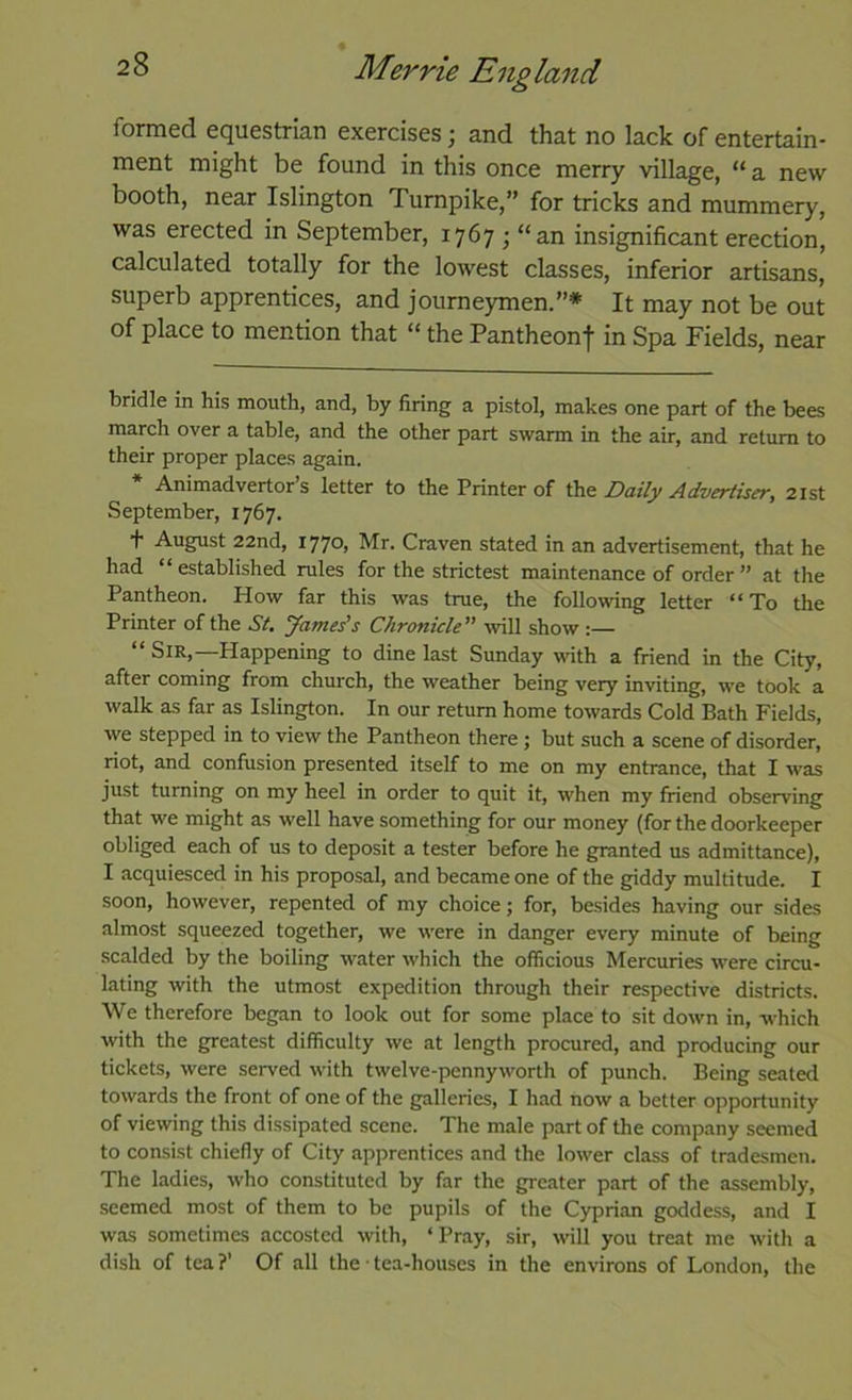 formed equestrian exercises; and that no lack of entertain- ment might be found in this once merry village, “a new booth, near Islington Turnpike,” for tricks and mummery, was erected in September, 1767 ; “an insignificant erection, calculated totally for the lowest classes, inferior artisans, superb apprentices, and journeymen.”* It may not be out of place to mention that “ the Pantheonf in Spa Fields, near bridle in his mouth, and, by firing a pistol, makes one part of the bees march over a table, and the other part swarm in the air, and return to their proper places again. * Animadvertor’s letter to the Printer of Daily Advertiser, 21st September, 1767. + August 22nd, i77o> Mr. Craven stated in an advertisement, that he had “established rules for the strictest maintenance of order ” at the Pantheon. How far this was true, the following letter “To the Printer of the St, yames's Chronicle” will show :— “ Sir,—Happening to dine last Sunday with a friend in the City, after coming from church, the weather being very inviting, we took a walk as far as Islington. In our return home towards Cold Bath Fields, we stepped in to view the Pantheon there ; but such a scene of disorder, riot, and confusion presented itself to me on my entrance, that I was just turning on my heel in order to quit it, when my friend observing that we might as well have something for our money (for the doorkeeper obliged each of us to deposit a tester before he granted us admittance), I acquiesced in his proposal, and became one of the giddy multitude. I soon, however, repented of my choice; for, besides having our sides almost squeezed together, we were in danger every minute of being scalded by the boiling water which the officious Mercuries were circu- lating with the utmost expedition through their respective districts. We therefore began to look out for some place to sit down in, which with the greatest difficulty we at length procured, and producing our tickets, were served with twelve-pennyworth of punch. Being seated towards the front of one of the galleries, I had now a better opportunity of viewing this dissipated scene. The male part of the company seemed to consist chiefly of City apprentices and the lower class of tradesmen. The ladies, who constituted by far the greater part of the assembly, seemed most of them to be pupils of the Cyprian goddess, and I was sometimes accosted with, ‘Pray, sir, will you treat me with a dish of tea ?’ Of all the ■ tea-houses in the environs of London, the