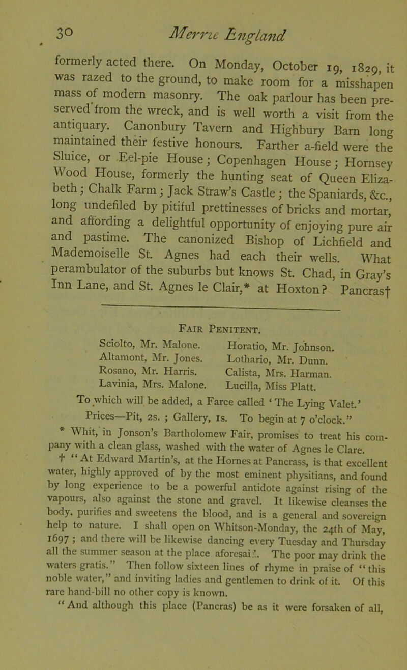 formerly acted there. On Monday, October 19, 1829, it was razed to the ground, to make room for a misshapen mass of modern masonry. The oak parlour has been pre- served from the wreck, and is well worth a visit from the antiquary. Canonbury Tavern and Highbury Bam long maintained their festive honours. Farther a-field were the Sluice, or Eel-pie House; Copenhagen House; Hornsey Wood House, formerly the hunting seat of Queen Eliza- beth ; Chalk Farm; Jack Straw’s Castle; the Spaniards, &c., long undefiled by pitiful prettinesses of bricks and mortar, and affording a delightful opportunity of enjoying pure air and pastime. The canonized Bishop of Lichfield and Mademoiselle St. Agnes had each their wells. What perambulator of the suburbs but knows St. Chad, in Gray’s Inn Lane, and St. Agnes le Clair,* at Hoxton? Pancrasf Fair Penitent. Sciolto, Mr. Malone. Horatio, Mr. Johnson. Altamont, Mr. Jones. Lothario, Mr. Dunn. Rosano, Mr. Harris. Calista, Mrs. Harman. Lavinia, Mrs. Malone. Lucilla, Miss Platt. To which will be added, a Farce called ‘ The L^ng Valet.’ Prices—Pit, 2s. ; Gallery, is. To begin at 7 o’clock.” * Whit, in Jonson’s Bartholomew Fair, promises to treat his com- pany with a clean glass, washed with the water of Agnes le Clare. t “At Edward Martin’s, at the Homes at Pancrass, is that excellent water, highly approved of by the most eminent physitians, and found by long experience to be a powerful antidote against rising of the vapours, also against the stone and gravel. It likewise cleanses the body, purifies and sweetens the blood, and is a general and sovereign help to nature. I shall open on Whitson-Monday, the 24th of May, 1697 ; and there will be likewise dancing every Tuesday and Thureday all the summer season at the place aforesai ’. The poor may drink the waters gratis. Then follow sixteen lines of rhyme in praise of “this noble water,” and inviting ladies and gentlemen to drink of it. Of this rare hand-bill no other copy is known. “ And although this place (Pancras) be as it were forsaken of all.