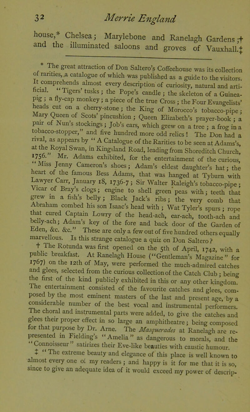 house,* Chelsea; Marylebone and Ranelagh Gardens;+ and the illuminated saloons and groves of VauxhalhJ The great attraction of Don Saltern’s Coffeehouse was its collection of rarities a catalogue of which was published as a guide to the visitors. It comprehends almost every description of curiosity, natural and arti- cia . Tigers tusks ; the Pope’s candle ; the skeleton of a Guinea- pig ; a fly-cap monkey; a piece of the true Cross; the Four Evangelists’ heads cut on a cherry-stone; the King of Morocco’s tobacco-pipe; Mary Queen of Scots’ pincushion ; Queen Elizabeth’s prayer-book ; a pair of Nun s stockings ; Job’s ears, which grew on a tree ; a frog in a tobacco-stopper,” and five hundred more odd relics ! The Don had a rival, Bs appears by “ A Catalogue of the Rarities to be seen at Adams’s, at the Royal Swan, in Kmgsland Road, leading from Shoreditch Church, 'lit r exhibited, for the entertainment of the curious. Miss Jenny Cameron’s shoes; Adam’s eldest daughter’s hat; the heart of the famous Bess Adams, that was hanged at Tyburn with Lawyer Carr, January i8, 1736-7; Sir Walter Raleigh’s tobacco-pipe; icar of Bray’s clogs; engine to shell green’ peas with; teeth that grew in a fish’s belly; Black Jack’s ribs; the very comb that Abraham combed his son Isaac’s head With ; Wat Tyler’s spurs ; rope that cured Captain Lowry of the head-ach, ear-ach, tooth-ach and belly-aeh; Adam’s key of the fore and back door of the Garden of Eden, &c. &c. ” These are only a few out of five hundred others equally marvellous. Is this strange catalogue a quiz on Don Saltero ? t The Rotunda was first opened on the 5th of April, 1742, wth a public breakfast. At Ranelagh House (“Gentleman’s Magazine” for 1767) on the I2th of May, were performed the much-admired catches and glees, selected from the curious collection of the Catch Club ; being Ae first of the kind publicly exhibited in this or any other kingdom. The entertainment consisted of the favourite catches and glees com- posed by the most eminent masters of the last and present age, by a Mnsiderable number of the best vocal and instrumental performers. The choral and instrumental parts were added, to give the catches and glees their proper effect in so large an amphitheatre; being composed for that purpose by Dr. Ame. The Masquerades at Ranelagh are re- presented in Fielding’s “Amelia” as dangerous to morals, and the Connoisseur ’ satirizes their Eve-like beauties with caustic humour. + The extreme beauty and elegance of this place is well known to almost every one ol my readers ; and happy is it for me that it is so, since to give an adequate idea of it would exceed my power of descrip-