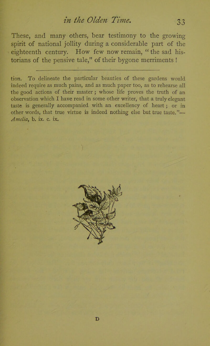 These, and many others, bear testimony to the growing spirit of national jollity during a considerable part of the eighteenth century. How few now remain, “ the sad his- torians of the pensive tale,” of their bygone merriments ! tion. To delineate the particular beauties of these gardens would indeed require as much pains, and as much paper too, as to rehearse all the good actions of their master; whose life proves the truth of an observation which I have read in some other writer, that a truly elegant taste is generally accompanied with an excellency of heart; or in other words, that true virtue is indeed nothing else but true taste.”— Amelia, b. ix. c. ix. D