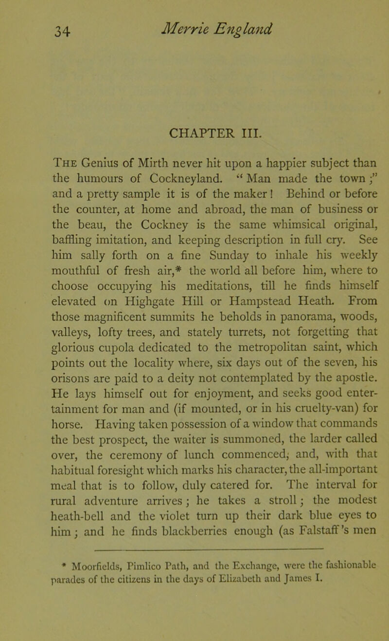 CHAPTER III. The Genius of Mirth never hit upon a happier subject than the humours of Cockneyland. ‘‘ Man made the town and a pretty sample it is of the maker! Behind or before the counter, at home and abroad, the man of business or the beau, the Cockney is the same whimsical original, baffling imitation, and keeping description in full cry. See him sally forth on a fine Sunday to inhale his weekly mouthful of fresh air,* the world all before him, where to choose occupying his meditations, till he finds himself elevated on Highgate Hill or Hampstead Heath. From those magnificent summits he beholds in panorama, woods, valleys, lofty trees, and stately turrets, not forgetting that glorious cupola dedicated to the metropolitan saint, which points out the locality where, six days out of the seven, his orisons are paid to a deity not contemplated by the apostle. He lays himself out for enjoyment, and seeks good enter- tainment for man and (if mounted, or in his cruelty-van) for horse. Having taken possession of a window that commands the best prospect, the waiter is summoned, the larder called over, the ceremony of lunch commenced; and, with that habitual foresight which marks his character, the all-important meal that is to follow, duly catered for. The interval for rural adventure arrives; he takes a stroll; the modest heath-bell and the violet turn up their dark blue eyes to him; and he finds blackberries enough (as Falstaff’s men * Moorfields, Pimlico Path, and the Exchange, were the fashionable parades of the citizens in the days of Elizabeth and James I.