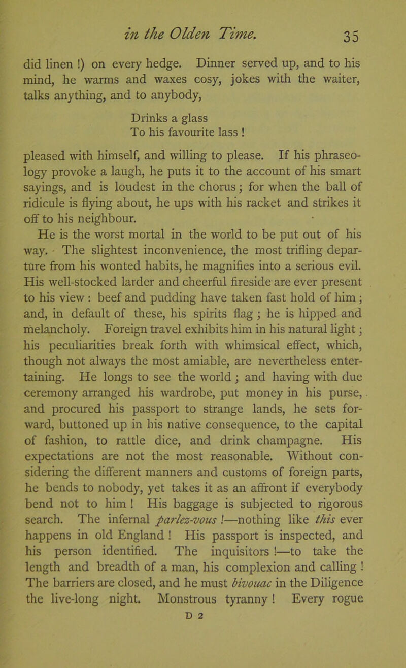 did linen !) on every hedge. Dinner served up, and to his mind, he warms and waxes cosy, jokes with the waiter, talks anything, and to anybody, Drinks a glass To his favourite lass ! pleased with himself, and willing to please. If his phraseo- logy provoke a laugh, he puts it to the account of his smart sayings, and is loudest in the chorus; for when tlie ball of ridicule is flying about, he ups with his racket and strikes it off to his neighbour. He is the worst mortal in the world to be put out of his way. • The slightest inconvenience, the most trifling depar- ture from his wonted habits, he magnifies into a serious evil. His well-stocked larder and cheerful fireside are ever present to his view : beef and pudding have taken fast hold of him \ and, in default of these, his spirits flag; he is hipped and liielancholy. Foreign travel exhibits him in his natural light j his peculiarities break forth with whimsical effect, whidi, though not always tlie most amiable, are nevertheless enter- taining. He longs to see the world ; and having with due ceremony arranged his wardrobe, put money in his purse, and procured his passport to strange lands, he sets for- ward, buttoned up in his native consequence, to the capital of fashion, to rattle dice, and drink champagne. His expectations are not the most reasonable. Without con- sidering the different manners and customs of foreign parts, he bends to nobody, yet takes it as an affront if everybody bend not to him ! His baggage is subjected to rigorous search. The infernal parlez-vous !—nothing like ever happens in old England! His passport is inspected, and his person identified. The inquisitors !—to take the length and breadth of a man, his complexion and calling ! The barriers are closed, and he must bivouac in the Diligence the live-long night. Monstrous tyranny ! Every rogue D 2