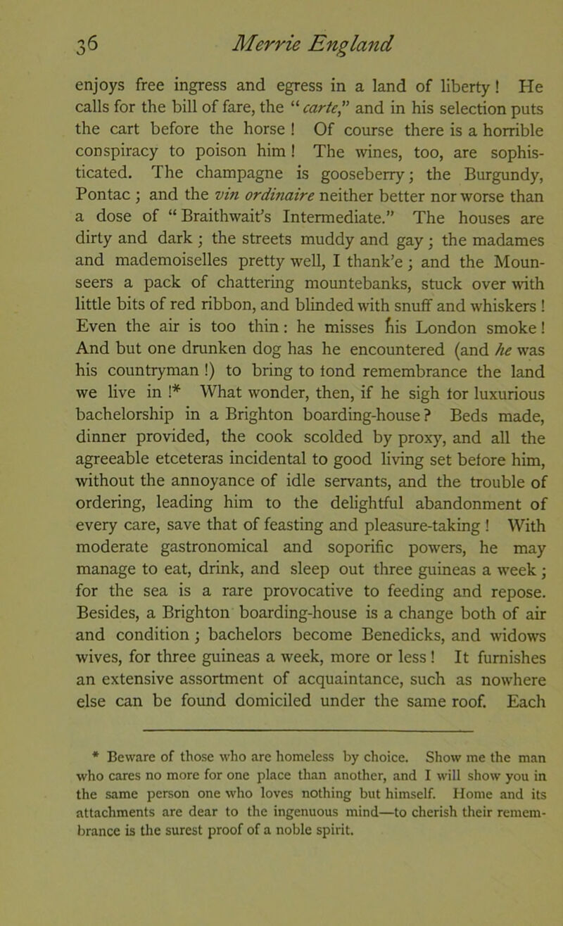 enjoys free ingress and egress in a land of liberty! He calls for the bill of fare, the “ carte” and in his selection puts the cart before the horse ! Of course there is a horrible conspiracy to poison him! The wines, too, are sophis- ticated. The champagne is gooseberry; the Burgundy, Pontac ; and the vin ordmaire neither better nor worse than a dose of “ Braithwait’s Intermediate.” The houses are dirty and dark ; the streets muddy and gay; the madames and mademoiselles pretty well, I thank’e; and the Moun- seers a pack of chattering mountebanks, stuck over with little bits of red ribbon, and blinded with snutf and whiskers ! Even the air is too thin: he misses fiis London smoke! And but one drunken dog has he encountered (and he was his countryman !) to bring to lond remembrance the land we live in 1* What wonder, then, if he sigh tor luxurious bachelorship in a Brighton boarding-house ? Beds made, dinner provided, the cook scolded by proxy, and all the agreeable etceteras incidental to good living set before him, without the annoyance of idle servants, and the trouble of ordering, leading him to the delightful abandonment of every care, save that of feasting and pleasure-taking ! With moderate gastronomical and soporific powers, he may manage to eat, drink, and sleep out three guineas a week ; for the sea is a rare provocative to feeding and repose. Besides, a Brighton boarding-house is a change both of air and condition; bachelors become Benedicks, and widows wives, for three guineas a week, more or less I It furnishes an extensive assortment of acquaintance, such as nowhere else can be found domiciled under the same roof. Each * Beware of those who are homeless by choice. Show me the man who cares no more for one place than another, and I will show you in the same person one who loves nothing but himself. Home and its attachments are dear to the ingenuous mind—to cherish their remem- brance is the surest proof of a noble spirit.