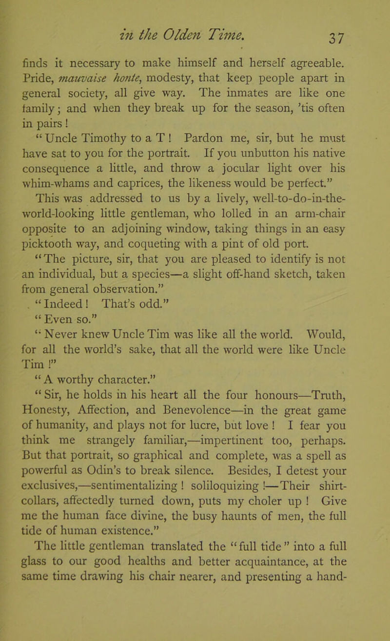 finds it necessary to make himself and herself agreeable. Pride, mauvaise honie, modesty, that keep people apart in general society, all give way. The inmates are like one family j and when they break up for the season, ’tis often in pairs! “ Uncle Timothy to a T ! Pardon me, sir, but he must have sat to you for the portrait. If you unbutton his native consequence a little, and throw a jocular light over his whim-whams and caprices, the likeness would be perfect.” This was addressed to us by a lively, well-to-do-in-the- world-looking little gentleman, who lolled in an arm-chair opposite to an adjoining window, taking things in an easy picktooth way, and coqueting with a pint of old port. “ The picture, sir, that you are pleased to identify is not an individual, but a species—a slight off-hand sketch, taken from general observation.” . “ Indeed! That’s odd.” “ Even so.” '• Never knew Uncle Tim was like all the world. Would, for all the world’s sake, that all the world were like Uncle Tim !” “ A worthy character.” “ Sir, he holds in his heart all the four honours—Truth, Honesty, Affection, and Benevolence—in the great game of humanity, and plays not for lucre, but love ! I fear you think me strangely familiar,—impertinent too, perhaps. But that portrait, so graphical and complete, was a spell as powerful as Odin’s to break silence. Besides, I detest your exclusives,—sentimentalizing ! soliloquizing !—Their shirt- collars, affectedly turned down, puts my choler up ! Give me the human face divine, the busy haunts of men, the full tide of human existence.” The little gentleman translated the “ full tide ” into a full glass to our good healths and better acquaintance, at the same time drawing his chair nearer, and presenting a hand-