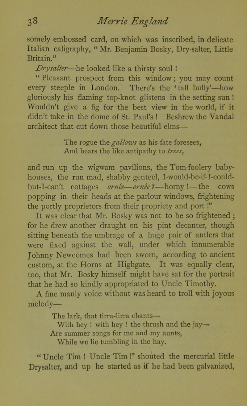 somely embossed card, on which was inscribed, in delicate Italian caligraphy, “ Mr. Benjamin Bosky, Dry-salter, Little Britain.” Drysalter—he looked like a thirsty soul! “ Pleasant prospect from this window; you may count every steeple in London. There’s the ‘ tall bully’—how gloriously his flaming top-knot glistens in the setting sun ! Wouldn’t give a fig for the best view in the world, if it didn’t take in the dome of St. Paul’s ! Beshrew the Vandal architect that cut do'wn those beautiful elms— The rogue the gallows as his fate foresees, And bears the like antipathy to trees, and run up the wigwam pavilions, the Tom-foolery baby- houses, the run mad, shabby genteel, I-would-be-if-I-could- but-I-can’t cottages ornee—orn'ee ?—homy !—the cow’S popping in their heads at the parlour windows, frightening the portly proprietors from their propriety and port!” It was clear that Mr. Bosky was not to be so frightened ; for he drew another draught on his pint decanter, though sitting beneath the umbrage of a huge pair of antlers that were fixed against the wall, under which innumerable Johnny Newcomes had been sworn, according to ancient custom, at the Horns at Highgate. It was equally clear, too, that Mr. Bosky himself might have sat for the portrait that he had so kindly appropriated to Uncle Timothy. A fine manly voice without was heard to troll with joyous melody— The lark, that tirra-lirra chants— With hey ! with hey ! the thrush and the jay— Are summer songs for me and my aunts. While we lie tumbling in the hay. “Uncle Tim ! Uncle Tim 1” shouted the mercurial little Drysalter, and up he started as if he had been galvanized.