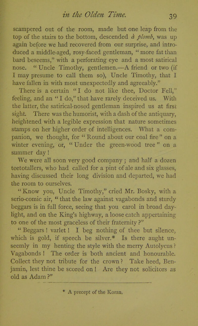 scampered out of the room, made but one leap from the top of the stairs to the bottom, descended i plomb, was up again before we had recovered from our surprise, and intro- duced a middle-aged, rosy-faced gentleman, “ more fat than bard beseems,” with a perforating eye and a most satirical nose. “ Uncle Timothy, gentlemen.—A friend or two (if I may presume to call them so). Uncle Timothy, that I have fallen in with most unexpectedly and agreeably.” There is a certain “ I do not like thee. Doctor Fell,” feeling, and an “ I do,” that have rarely deceived us. With the latter, the satirical-nosed gentleman inspired us at first sight. There was the humorist, with a dash of the antiquary, heightened with a legible expression that nature sometimes stamps on her higher order of intelligences. ^Vliat a com- panion, we thought, for “ Round about our coal fire” on a winter evening, or, “ Under the green-wood tree ” on a summer day! We were all soon very good company ; and half a dozen teetotallers, who had called for a pint of ale and six glasses, having discussed their long division and departed, we had the room to ourselves. “ Know you. Uncle Timothy,” cried Mr. Bosky, with a serio-comic air, “ that the law against vagabonds and sturdy beggars is in full force, seeing that you carol in broad day- light, and on the King’s highway, a loose catch appertaining to one of the most graceless of their fraternity ?” “ Beggars ! varlet! I beg nothing of thee but silence, which is gold, if speech be silver.* Is there aught un- seemly in my henting the style with the merry Autolycus ? Vagabonds ! The order is both ancient and honourable. Collect they not tribute for the crown ? Take heed, Ben- jamin, lest thine be scored on ! Are they not solicitors as old as Adam ?” A precept of the Koran,