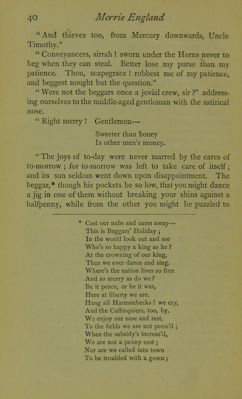 “And thieves too, from Mercury downwards, Uncle Timothy.” “ Conveyancers, sirrah ! sworn under the Homs never to beg when they can steal. Better lose my purse than my patience. Thou, scapegrace ! robbest me of my patience, and beggest nought but the question.” “ Were not the beggars once a jovial crew, sir ?” address- ing ourselves to the middle-aged gentleman with the satirical nose. “ Right merry ! Gentlemen— Sweeter than honey Is other men’s money. “ The joys of to-day were never marred by the cares of to-morrow ; for to-morrow was left to take care of itself; and its sun seldom went down upon disappointment. The beggar,* though his pockets be so low, that you might dance a jig in one of them without breaking your shins against a halfpenny, while from the other you might be puzzled to * Cast our nabs and cares away— This is Beggars’ Holiday ; In the world look out and see Who’s so happy a king as he ? At the crowning of our king, Thus we ever dance and sing. Where’s the nation lives so free And so merry as do we ? Be it peace, or be it war. Here at liberty we are. Hang all Harmanbecks ! we cry. And the Cuflinquiers, too, by. We enjoy our ease and rest. To the fields we are not pre.ss’d ; When the subsidy’s increas’d, We are not a penny cest; Nor are we called into town To be troubled with a gown ;