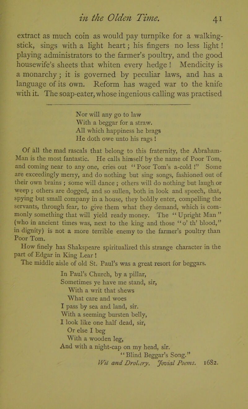 extract as much coin as would pay turnpike for a walking- stick, sings with a light heart; his fingers no less light! playing administrators to the farmer’s poultry, and the good housewife’s sheets that whiten every hedge ! Mendicity is a monarchy \ it is governed by peculiar laws, and has a language of its own. Reform has waged war to the knife widi it. The soap-eater, whose ingenious calling was practised Nor will any go to law With a beggar for a straw. All which happiness he brags He doth owe unto his rags ! Of all the mad rascals that belong to this fraternity, the Abraham- Man is the most fantastic. He calls hinaself by the name of Poor Tom, and coming near to any one, cries out “ Poor Tom’s a-cold !” Some are exceedingly meny, and do nothing but sing songs, fashioned out of their own brains ; some will dance ; others will do nothing but laugh or weep ; others are dogged, and so sullen, both in look and speech, that, spying but small company in a house, they boldly enter, compelling the servants, through fear, to give them what they demand, which is com- monly something that will yield ready money. The “Upright Man” (who in ancient times was, next to the king and those “o’ th’ blood,” in dignity) is not a more terrible enemy to the farmer’s poultry than Poor Tom. How finely has Shakspeare spiritualized this strange character in the part of Edgar in King Lear ! The middle aisle of old St. Paul’s was a great resort for beggars. In Paul’s Church, by a pillar. Sometimes ye have me stand, sir. With a writ that shews What care and woes I pass by sea and land, sir. With a seeming bursten belly, I look like one half dead, sir. Or else I beg With a wooden leg. And with a night-cap on my head, sir. “Blind Beggar’s Song.” IVU and DroLiry. Jovial Poems. 1682.