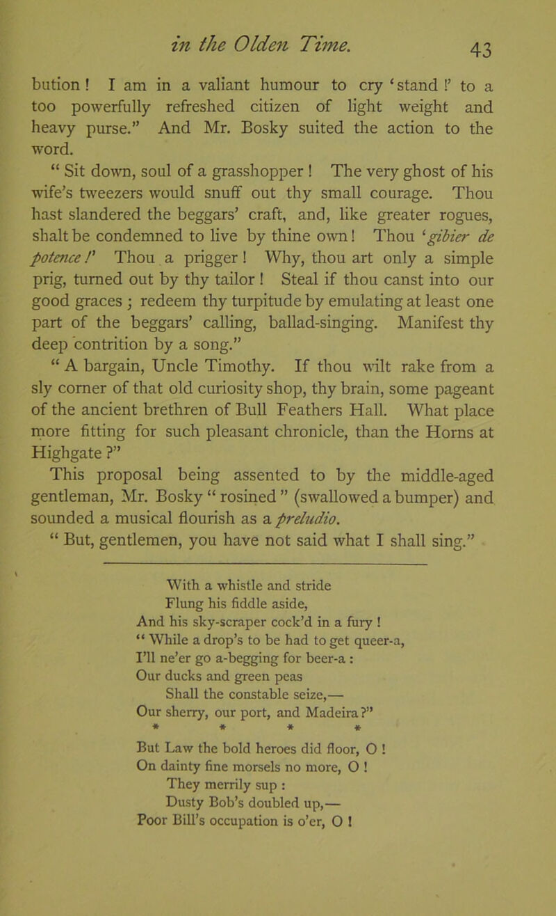 bution ! I am in a valiant humour to cry ‘ stand !’ to a too powerfully refreshed citizen of light weight and heavy purse.” And Mr. Bosky suited the action to the word. “ Sit down, soul of a grasshopper ! The very ghost of his wife’s tweezers would snuff out thy small courage. Thou hast slandered the beggars’ craft, and, like greater rogues, shalt be condemned to live by thine own! Thou ‘gitier de potence P Thou a prigger! Why, thou art only a simple prig, turned out by thy tailor ! Steal if thou canst into our good graces ; redeem thy turpitude by emulating at least one part of the beggars’ calling, ballad-singing. Manifest thy deep contrition by a song.” “ A bargain. Uncle Timothy. If thou wilt rake from a sly comer of that old curiosity shop, thy brain, some pageant of the ancient brethren of Bull Feathers Hall. What place more fitting for such pleasant chronicle, than the Horns at Highgate ?” This proposal being assented to by the middle-aged gentleman, Mr. Bosky “ rosined ” (swallowed a bumper) and sounded a musical flourish as a preludio. “ But, gentlemen, you have not said what I shall sing.” With a whistle and stride Flung his fiddle aside, And his sky-scraper cock’d in a fury ! “ While a drop’s to be had to get queer-a. I’ll ne’er go a-begging for beer-a : Our ducks and green peas Shall the constable seize,— Our sherry, our port, and Madeira?” * * * * * But Law the bold heroes did floor, O ! On dainty fine morsels no more, O ! They merrily sup : Dusty Bob’s doubled up,— Poor Bill’s occupation is o’er, O I