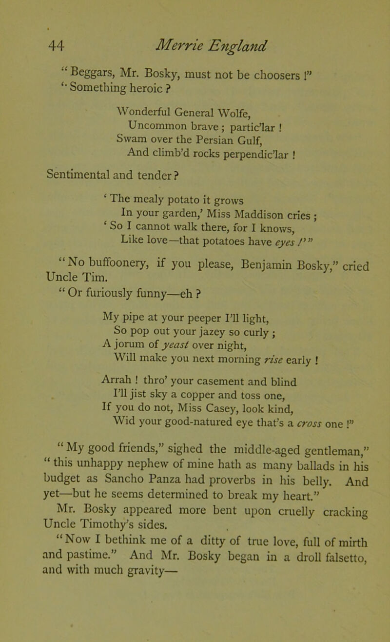 “ Beggars, Mr. Bosky, must not be choosers !” Something heroic ? Wonderful General Wolfe, Uncommon brave; partic’lar ! Swam over the Persian Gulf, And climb’d rocks perpendic’lar ! Sentimental and tender ? ‘ The mealy potato it grows In your garden,’ Miss Maddison cries ; ‘ So I cannot walk there, for I knows, Like love—that potatoes have eyes /’” “No buffoonery, if you please, Benjamin Bosky,” cried Uncle Tim. “ Or furiously funny—eh ? My pipe at your peeper I’ll light, So pop out your jazey so curly ; A jorum of yeasi over night. Will make you next morning rise early 1 Arrah ! thro’ your casement and blind I’ll jist sky a copper and toss one. If you do not. Miss Casey, look kind, Wid your good-natured eye that’s a cross one !” “ My good friends,’' sighed the middle-aged gentleman,” “ this unhappy nephew of mine hath as many ballads in his budget as Sancho Panza had proverbs in his belly. And yet—but he seems determined to break my heart.” Mr. Bosky appeared more bent upon cruelly cracking Uncle Timothy’s sides. “Now I bethink me of a ditty of true love, full of mirth and pastime.” And Mr. Bosky began in a droll falsetto, and with much gravity—