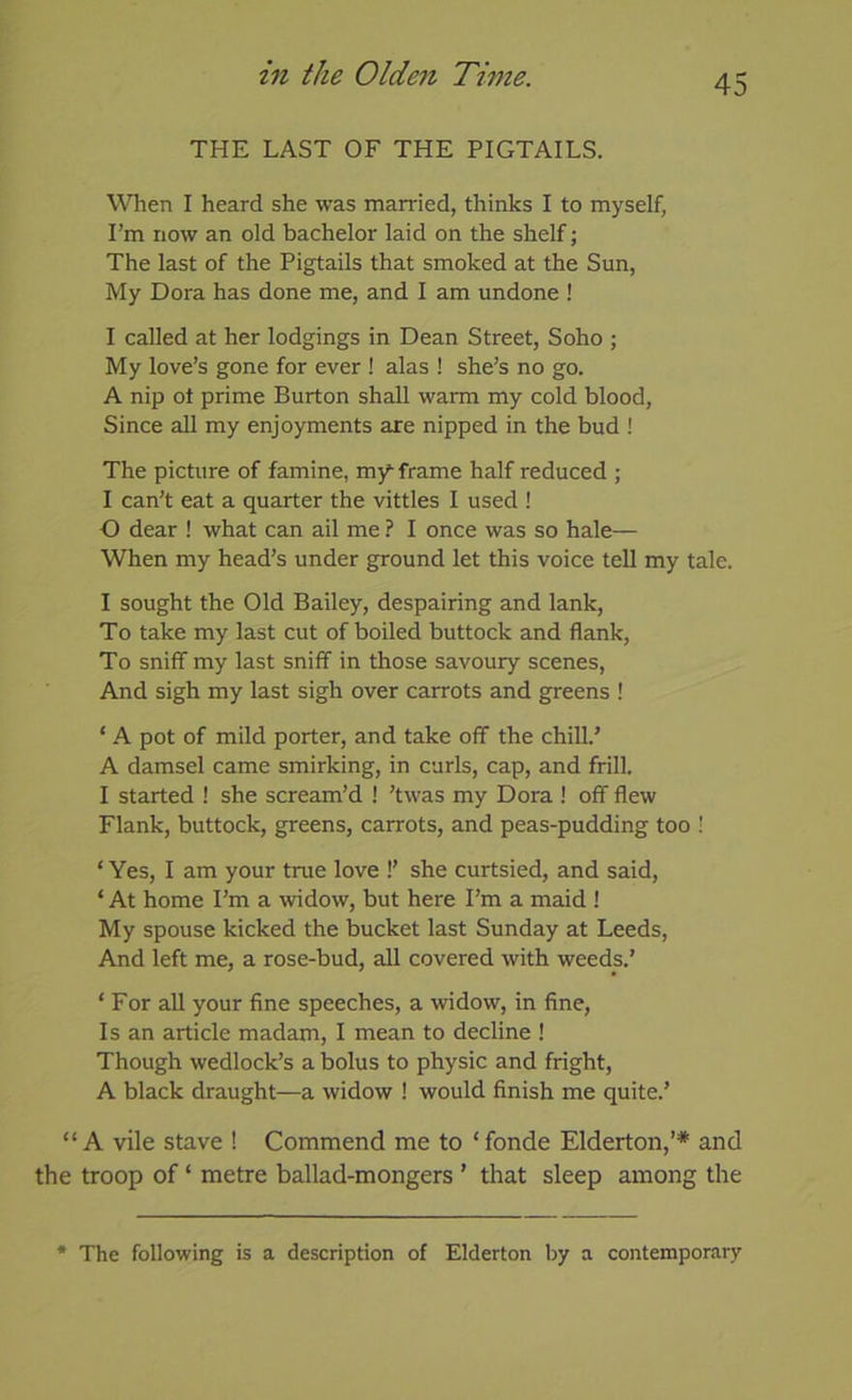 THE LAST OF THE PIGTAILS. WTien I heard she was married, thinks I to myself, I’m now an old bachelor laid on the shelf; The last of the Pigtails that smoked at the Sun, My Dora has done me, and I am undone ! I called at her lodgings in Dean Street, Soho ; My love’s gone for ever ! alas ! she’s no go. A nip ot prime Burton shall warm my cold blood. Since all my enjoyments are nipped in the bud ! The picture of famine, my-frame half reduced ; I can’t eat a quarter the vittles I used ! 0 dear ! what can ail me ? I once was so hale— When my head’s under ground let this voice tell my tale. 1 sought the Old Bailey, despairing and lank. To take my last cut of boiled buttock and flank, To sniff my last sniff in those savoury scenes, And sigh my last sigh over carrots and greens ! ‘ A pot of mild porter, and take off the chill.’ A damsel came smirking, in curls, cap, and frill. I started ! she scream’d ! ’twas my Dora ! off flew Flank, buttock, greens, carrots, and peas-pudding too ! ‘ Yes, I am your true love !’ she curtsied, and said, ‘ At home I’m a widow, but here I’m a maid ! My spouse kicked the bucket last Sunday at Leeds, And left me, a rose-bud, all covered with weeds.’ ‘ For all your fine speeches, a widow, in fine, Is an article madam, I mean to decline ! Though wedlock’s a bolus to physic and fright, A black draught—a widow ! would finish me quite.’ “ A vile stave ! Commend me to ‘ fonde Elderton,’* and the troop of ‘ metre ballad-mongers ’ that sleep among the * The following is a description of Elderton by a contemporai-y