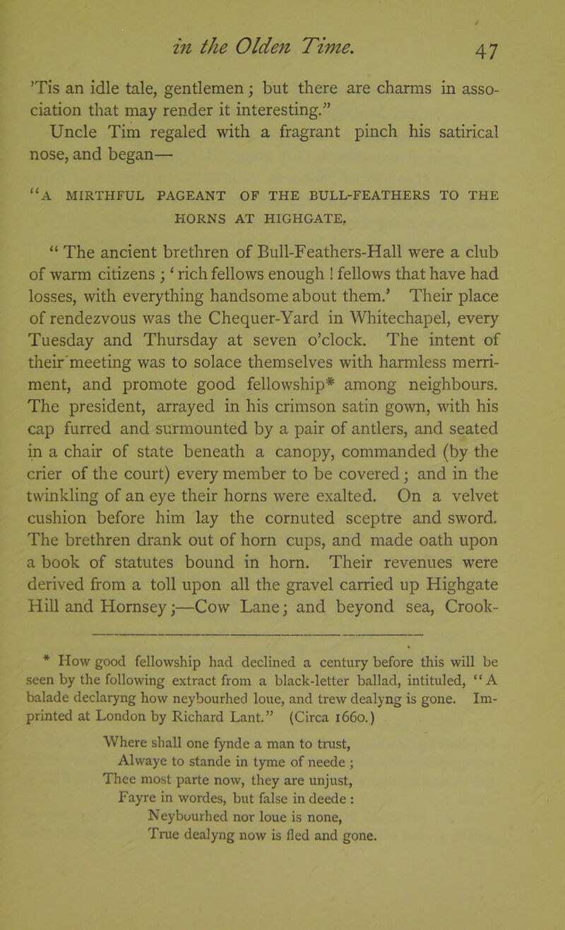 ’Tis an idle tale, gentlemen; but there are charms in asso- ciation that may render it interesting.” Uncle Tim regaled with a fragrant pinch his satirical nose, and began— “a mirthful pageant of the bull-feathers to the HORNS at HIGHGATE, “ The ancient brethren of Bull-Feathers-Hall were a club of warm citizens ; ‘ rich fellows enough ! fellows that have had losses, with everything handsome about them.’ Their place of rendezvous was the Chequer-Yard in Whitechapel, every Tuesday and Thursday at seven o’clock. The intent of their'meeting was to solace themselves with harmless merri- ment, and promote good fellowship* among neighbours. The president, arrayed in his crimson satin gown, with his cap furred and surmounted by a pair of antlers, and seated in a chair of state beneath a canopy, commanded (by the crier of tlie court) every member to be covered; and in the twinkling of an eye their horns were exalted. On a velvet cushion before him lay the cornuted sceptre and sword. The brethren drank out of horn cups, and made oath upon a book of statutes bound in horn. Their revenues were derived from a toll upon all the gravel carried up Highgate Hill and Hornsey;—Cow Lane; and beyond sea, Crook- * How good fellowship had declined a century before this will be seen by the following extract from a black-letter ballad, intituled, “A balade declaryng how neybourhed loue, and trew dealyng is gone. Im- printed at London by Richard Lant.” (Circa 1660.) Where shall one fynde a man to trust, Alwaye to stande in tyme of neede ; Thee most parte now, they are unjust, Fayre in wordes, but false in deede : Neybourhed nor loue is none. True dealyng now is fled and gone.