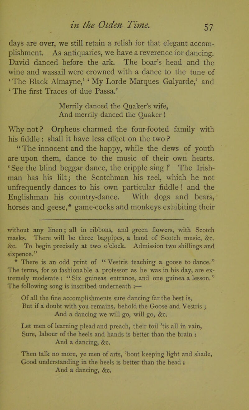 days are over, we still retain a relish for that elegant accom- plishment. As antiquaries, we have a reverence for dancing. David danced before the ark. The boar’s head and the wine and wassail were crowned with a dance to the tune of ‘ The Black Almayne,’ ‘ My Lorde Marques Galyarde,’ and ‘ The first Traces of due Passa.’ Merrily danced the Quaker’s wife, And merrily danced the Quaker ! Why not ? Orpheus charmed the four-footed family with his fiddle : shall it have less effect on the two ? “ The innocent and the happy, while the dews of youth are upon them, dance to the music of their own hearts. ‘ See the blind beggar dance, the cripple sing !’ The Irish- man has his lilt; the Scotchman his reel, which he not unfrequently dances to his own particular fiddle! and the Englishman his country-dance. With dogs and bears, horses and geese,* * game-cocks and monkeys exhibiting their without any linen; all in ribbons, and green flowers, with Scotch masks. There will be three bagi^ipes, a band of Scotch music, &c. &c. To begin precisely at two o’clock. Admission two shillings and sixpence.” * There is an odd print of “ Vestris teaching a goose to dance.” The terms, for so fashionable a protessor as he was in his day, are ex- tremely moderate: “Six guineas entrance, and one guinea a lesson.” The following song is inscribed underneath :— Of all the fine accomplishments sure dancing far the best is, But if a doubt with you remains, behold the Goose and Vestris ; And a dancing we will go, will go, &c. Let men of learning plead and preach, their toil ’tis all in vain. Sure, labour of the heels and hands is better than the brain : And a dancing, &c. Then talk no more, ye men of arts, ’bout keeping light and shade, Good understanding in the heels is better than the head j And a dancing, &c.