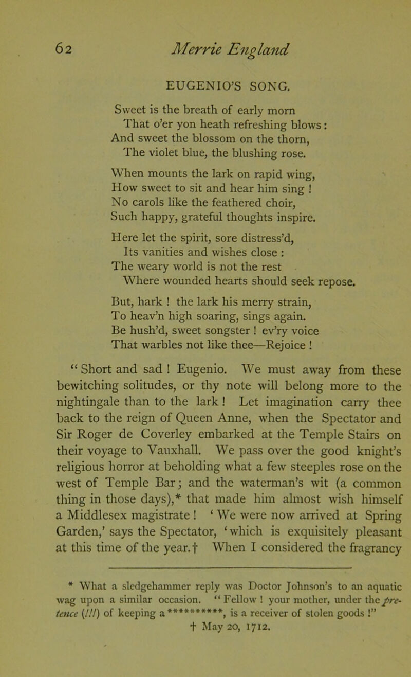 EUGENIO’S SONG. Sweet is the breath of early mom That o’er yon heath refreshing blows: And sweet the blossom on the thorn, The violet blue, the blushing rose. When mounts the lark on rapid wing. How sweet to sit and hear him sing ! No carols like the feathered choir. Such happy, grateful thoughts inspire. Here let the spirit, sore distress’d, Its vanities and wishes close : The weary world is not the rest Where wounded hearts should seek repose. But, hark ! the lark his merry strain. To heav’n high soaring, sings again. Be hush’d, sweet songster ! ev’ry voice That warbles not like thee—Rejoice ! “ Short and sad ! Eugenio. We must away from these bewitching solitudes, or thy note will belong more to the nightingale than to the lark ! Let imagination carry thee back to the reign of Queen Anne, when the Spectator and Sir Roger de Coverley embarked at the Temple Stairs on their voyage to Vauxhall. We pass over the good knight’s religious horror at beholding what a few steeples rose on the west of Temple Bar; and the waterman’s wit (a common thing in those days),* that made him almost wish himself a Middlesex magistrate ! ‘ We were now arrived at Spring Garden,’ says the Spectator, ‘which is exquisitely pleasant at this time of the year.f When I considered the fragrancy * What a sledgehammer reply was Doctor Johnson’s to an aquatic wag upon a similar occasion. “ Fellow ! your mother, under the pre- tence {!!!) of keeping a**********, is a receiver of stolen goods !” t May 20, 1712.