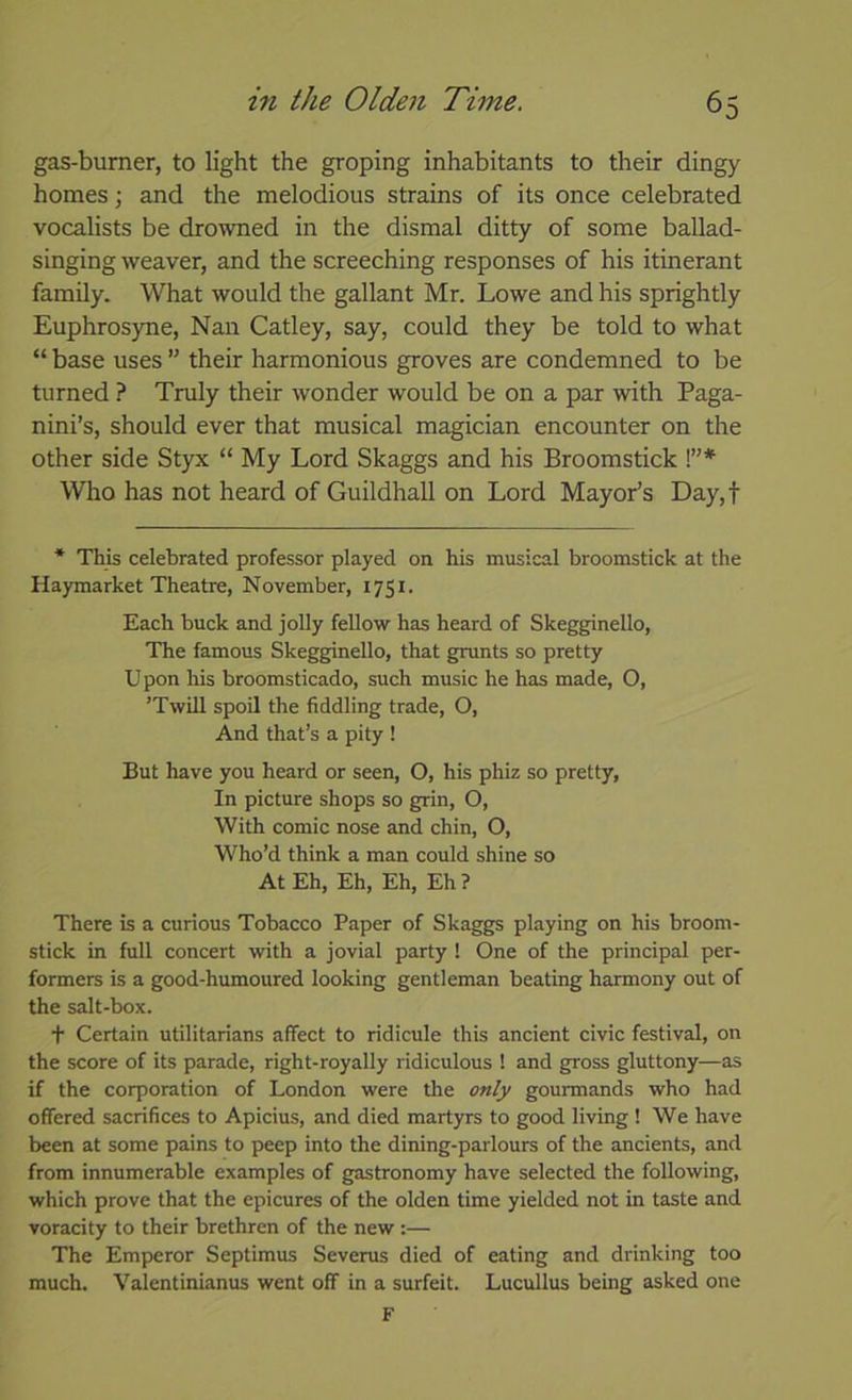 gas-bumer, to light the groping inhabitants to their dingy homes; and the melodious strains of its once celebrated vocalists be drowned in the dismal ditty of some ballad- singing weaver, and the screeching responses of his itinerant family. What would the gallant Mr. Lowe and his sprightly Euphrosyne, Nan Catley, say, could they be told to what “ base uses ” their harmonious groves are condemned to be turned ? Truly their wonder would be on a par with Paga- nini’s, should ever that musical magician encounter on the other side Styx “ My Lord Skaggs and his Broomstick !”* Who has not heard of Guildhall on Lord Mayor’s Day,f * This celebrated professor played on his musical broomstick at the Haymarket Theatre, November, 1751. Each buck and jolly fellow has heard of Skegginello, The famous Skegginello, that grunts so pretty Upon his broomsticado, such music he has made, O, ’Twill spoil the fiddling trade, O, And that’s a pity ! But have you heard or seen, O, his phiz so pretty, In picture shops so grin, O, With comic nose and chin, O, Who’d think a man could shine so At Eh, Eh, Eh, Eh ? There is a curious Tobacco Paper of Skaggs playing on his broom- stick in full concert with a jovial party ! One of the principal per- formers is a good-humoured looking gentleman beating harmony out of the salt-box. + Certain utilitarians affect to ridicule this ancient civic festival, on the score of its parade, right-royally ridiculous ! and g^oss gluttony—as if the corporation of London were the only gourmands who had offered sacrifices to Apicius, and died martyrs to good living ! We have been at some pains to peep into the dining-parlours of the ancients, and from innumerable examples of gastronomy have selected the following, which prove that the epicures of the olden time yielded not in taste and voracity to their brethren of the new:— The Emperor Septimus Severus died of eating and drinking too much. Valentinianus went off in a surfeit. Lucullus being asked one F