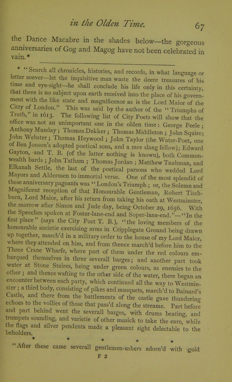 6; the Dance Macabre in the shades below—the gorgeous anniversaries of Gog and Magog have not been celebrated in vain. * * “Search all chronicles, histories, and records, in what language or letter soever—let the inquisitive man waste the deere treasures of his time and eye-sight-he shall conclude his life only in this certainty, that there is no subject upon earth received into the place of his govern- ment with the like state and magnificence as is the Lord Maior of the Citty of London.” This was said by the author of the “ Triumphs of Lmth,” m 1613. The following list of City Poets will show that the office was not an unimportant one in the olden time: George Peele • Anthony Munday; Thomas Dekker; Thomas Middleton ; John Squire’; John Webster; Thomas Heywood ; John Taylor (the Water-Poet, one of Ben Jonson’s adopted poetical sons, and a rare slang fellow); Edward Gayton, and T. B. (of the latter nothing is known), both Common- w^lth bards ; John Tatham ; Thomas Jordan ; Matthew Taubman, and Elkanah Settle, the last of the poetical parsons who wedded Lord Mayors and Aldemien to immortal verse. One of the most splendid of these anniversary pageants was “London’s Triumph ; or, the Solemn and Ma^ificent reception of that Honourable Gentleman, Robert Tilch- bum. Lord Maior, after his return from taking his oath at Westminster, the morrow after Simon and Jude day, being October 29, 1656. With the Speeches spoken at Foster-lane-end and Soper-lane-end.” “In the first place” (says the City Poet T. B.), “the loving members of the honourable societie exercising arms in Cripplegate Ground being drawn up together, march’d in a military order to the house of my Lord Maior, where they attended on him, and from thence march’d before him to the ^ree Crane Wharfe, where part of them under the red colours em- arqued themselves in three severall barges; and another part took water at Stone Staires, being under green colours, as enemies to the other ; and thence wafting to the other side of the water, there began an encounter between each party, which continued all the way to Westmin- ^er ; a third body, consisting of pikes and musquets, march’d to Bainard’s C^tle, and there from the battlements of the castle gave thundering echoes to the vollies of those that pass’d along the streame. Part before and part behind went the severall barges, with drums beating, and tranipets sounding, and varietie of other musick to take the eare, while the and silver pendents made a pleasant sight delectable to the “After these came severall gentlemen-ushers adorn’d * with gold